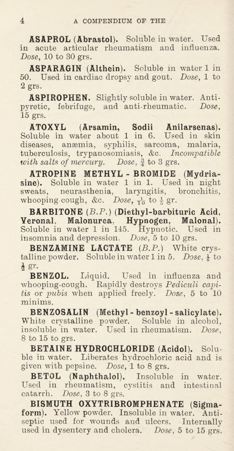 ASAPROL (Abrastol). Soluble in water. Used in acute articular rheumatism and influenza. Dose, 10 to 30 grs. ASPARAGIN (Althein). Soluble m water 1 in 50. Used in cardiac dropsy and gout. Dose, 1 to 2 grs. ASPIROPHEN. Slightly soluble in water. Anti¬ pyretic, febrifuge, and anti-rheumatic. Dose, 15 grs. ATOXYL (Arsamin, Sodii Anilarsenas). Soluble in water about 1 in 6. Used in skin diseases, anaemia, syphilis, sarcoma, malaria, tuberculosis, trypanosomiasis, &c. Incompatible with salts of mercury. Dose, § to 3 grs. ATROPINE METHYL - BROMIDE (Mydria- sine). Soluble in water 1 in 1. Used in night sweats, neurasthenia, laryngitis, bronchitis, whooping-cough, &c. Dose, T\, to j gr. BARBITONE (B.P.) (Diethyl-barbituric Acid, Veronal, Malonurea, Hypnogen, Malonal). Soluble in water 1 in 145. Hypnotic. Used in insomnia and depression. Dose, 5 to 10 grs. BENZ AMINE LACTATE (B.P.) White crys¬ talline powder. Soluble in water 1 in 5. Dose, ^ to i gr. BENZOL. Liquid. LTsed in influenza and whooping-cough. Rapidly destroys Pediculi capi¬ tis or pubis when applied freely. Dose, 5 to 10 minims. BENZ0SALIN (Methyl - benzoyl - salicylate). White crystalline powder. Soluble in alcohol, insoluble in water. Used in rheumatism. Dose, 8 to 15 to grs. BETAINE HYDROCHLORIDE (Acidol). Solu¬ ble in water. Liberates hydrochloric acid and is given with pepsine. Dose, 1 to 8 grs. BETOL (Naphthalol). Insoluble in water. Used in rheumatism, cystitis and intestinal catarrh. Dose, 3 to 8 grs. BISMUTH OXYTRIBROMPHENATE (Sigma- form). Yellow powder. Insoluble in water. Anti¬ septic used for wounds and ulcers. Internally used in dysentery and cholera. Dose, 5 to 15 grs.