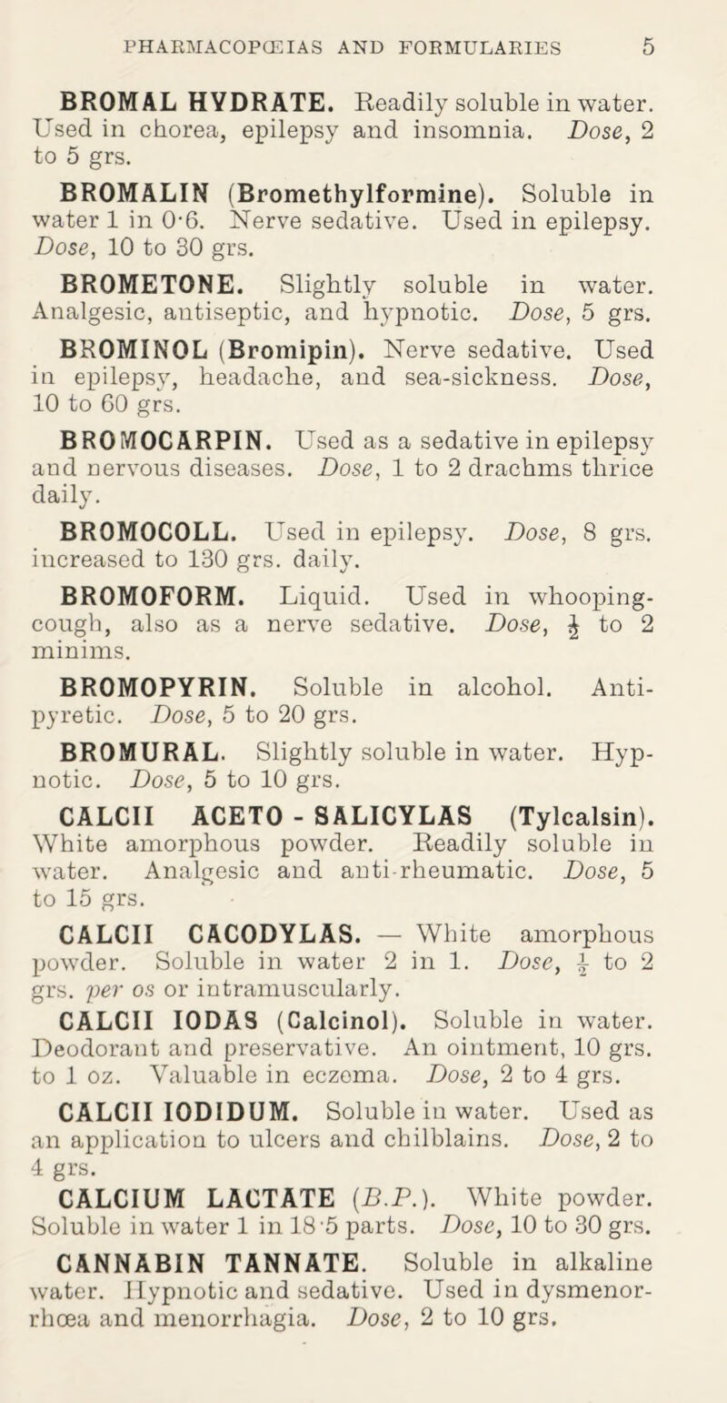 BROMAL HYDRATE. Readily soluble in water. Used in chorea, epilepsy and insomnia. Dose, 2 to 5 grs. BROMALIN (Bromethylformine). Soluble in water 1 in 0-6. Nerve sedative. Used in epilepsy. Dose, 10 to 30 grs. BROMETONE. Slightly soluble in water. Analgesic, antiseptic, and hypnotic. Dose, 5 grs. BROMINOL (Bromipin). Nerve sedative. Used in epilepsy, headache, and sea-sickness. Dose, 10 to 60 grs. BROftTOCARPIN. Used as a sedative in epilepsy and nervous diseases. Dose, 1 to 2 drachms thrice daily. BR0M0C0LL. Used in epilepsy. Dose, 8 grs. increased to 130 grs. daily. BROMOFORM. Liquid. Used in whooping- cough, also as a nerve sedative. Dose, $ to 2 minims. BROMOPYRIN. Soluble in alcohol. Anti¬ pyretic. Dose, 5 to 20 grs. BROMURAL. Slightly soluble in water. Hyp¬ notic. Dose, 5 to 10 grs. CALCII ACETO - SALICYLAS (Tylcalsin). White amorphous powder. Readily soluble in water. Analgesic and anti-rheumatic. Dose, 5 to 15 grs. CALCII CACODYLAS. — White amorphous powder. Soluble in water 2 in 1. Dose, \ to 2 grs. per os or intramuscularly. CALCII I0DA8 (Calcinol). Soluble in water. Deodorant and preservative. An ointment, 10 grs. to 1 oz. Valuable in eczema. Dose, 2 to 4 grs. CALCII IODIDUM. Soluble in water. Used as an application to ulcers and chilblains. Dose, 2 to 4 grs. CALCIUM LACTATE (B.P.). White powder. Soluble in water 1 in 18 5 parts. Dose, 10 to 30 grs. CANNABIN TANNATE. Soluble in alkaline water. Hypnotic and sedative. Used in dysmenor- rhcea and menorrhagia. Dose, 2 to 10 grs.