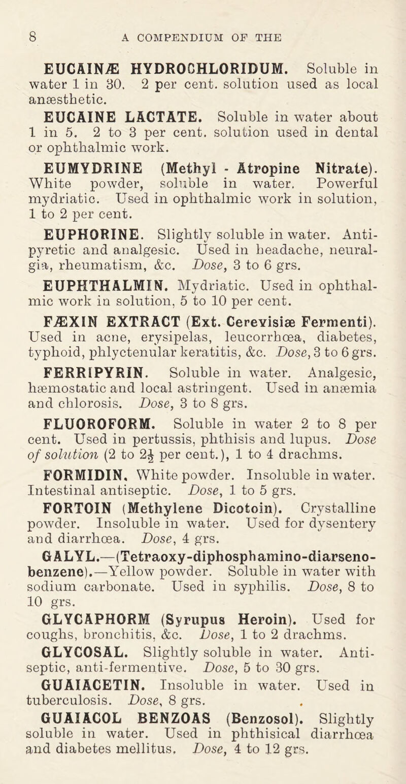 EUCAINiE HYDROCHLORIDUM. Soluble in water 1 in 30. 2 per cent, solution used as local anaesthetic. EUCAINE LACTATE. Soluble in water about 1 in 5. 2 to 3 per cent, solution used in dental or ophthalmic work. EUMYDRINE (Methyl - Atropine Nitrate). White powder, soluble in water. Powerful mydriatic. Used in ophthalmic work in solution, 1 to 2 per cent. EUPHORINE. Slightly soluble in water. Anti¬ pyretic and analgesic. Used in headache, neural¬ gia, rheumatism, &c. Dose, 3 to 6 grs. EUPHTHALMIN. Mydriatic. Used in ophthal¬ mic work in solution, 5 to 10 per cent. FJEXIN EXTRACT (Ext. Cerevisiae Fermenti). Used in acne, erysipelas, leucorrhcea, diabetes, typhoid, phlyctenular keratitis, &c. Dose, 3 to 6 grs. FERRIPYRIN. Soluble in water. Analgesic, liEemostatic and local astringent. Used in anaemia and chlorosis. Dose, 3 to 8 grs. FLUOROFORM. Soluble in water 2 to 8 per cent. Used in pertussis, phthisis and lupus. Dose of solution (2 to 2J per cent.), 1 to 4 drachms. FORMIDIN. White powder. Insoluble in water. Intestinal antiseptic. Dose, 1 to 5 grs. FORTOIN (Methylene Dicotoin). Crystalline powder. Insoluble in water. Used for dysentery and diarrhoea. Dose, 4 grs. GALYL.—(Tetraoxy-diphosphamino-diarseno- benzene).—Yellow powder. Soluble in water with sodium carbonate. Used in syphilis. Dose, 8 to 10 grs. GLYCAPHORM (Syrupus Heroin). Used for coughs, bronchitis, &c. Dose, 1 to 2 drachms. GLYCOSAL. Slightly soluble in water. Anti¬ septic, anti-fermentive. Dose, 5 to 30 grs. GUAIACETIN. Insoluble in water. Used in tuberculosis. Dose, 8 grs. GUAIACOL BENZOAS (Benzosol). Slightly soluble in water. Used in phthisical diarrhoea and diabetes mellitus. Dose, 4 to 12 grs.