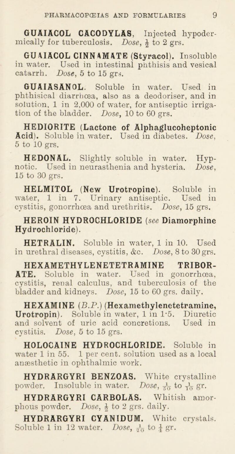 GUAIACOL CACODYLAS, Injected hypoder¬ mically for tuberculosis. Dose, \ to 2 grs. GUAIACOL CINNAMATE (Styracol). Insoluble in water. Used in intestinal phthisis and vesical catarrh. Dose, 5 to 15 grs. GUAIASANOL. Soluble in water. Used in phthisical diarrhoea, also as a deodoriser, and in solution. 1 in 2,000 of water, for antiseptic irriga¬ tion of the bladder. Dose, 10 to 00 grs. HEDIORITE (Lactone of Alphaglucoheptonic Acid). Soluble in water. Used in diabetes. Dose, 5 to 10 grs. HEDONAL. Slightly soluble in water. Hyp¬ notic. Used in neurasthenia and hysteria. Dose, 15 to 30 grs. HELMITOL (New Urotropine). Soluble in water, 1 in 7. Urinary antiseptic. Used in cystitis, gonorrhoea and urethritis. Dose, 15 grs. HEROIN HYDROCHLORIDE [see Diamorphine Hydrochloride). HETRALIN. Soluble. in water, 1 in 10. Used in urethral diseases, cystitis, &c. Dose, 8 to 30 grs. HEXAMETHYLENETETRAMINE TRIBOR¬ ATE. Soluble in water. Used in gonorrhoea, cystitis, renal calculus, and tuberculosis of the bladder and kidneys. Dose, 15 to 00 grs. daily. HEXAMINE (.B.P.) (Hexamethylenetetramine, Urotropin). Soluble in water, 1 in 1*5. Diuretic and solvent of uric acid concretions. Used in cystitis. Dose, 5 to 15 grs. HOLOCAINE HYDROCHLORIDE. Soluble in water 1 in 55. 1 per cent, solution used as a local ansesthetic in ophthalmic work. HYDRARGYRI BENZOAS. White crystalline powder. Insoluble in water. Dose, ^ to Th gr. HYDRARGYRI CARBOLAS. Whitish amor¬ phous powder. Dose, £ to 2 grs. daily. HYDRARGYRI CYANIDUM. White crystals. Soluble 1 in 12 water. Dose, ^ to ^ gr.