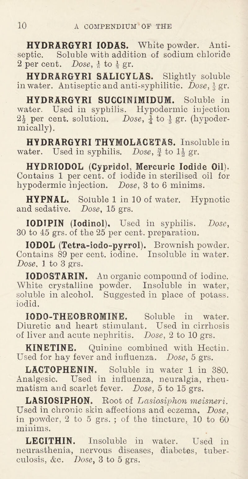 HYDRARGYRI IODAS. White powder. Anti¬ septic. Soluble with addition of sodium chloride 2 per cent. Dose, -i to | gr. HYDRARGYRI SALIGYLAS. Slightly soluble in water. Antiseptic and anti-syphilitic. Dose,^ gr. HYDRARGYRI SUCCINIMIDUM. Soluble in water. Used in syphilis. Hypodermic injection 2^ per cent, solution. Dose, J to i gr. (hypoder¬ mically). HYDRARGYRI THYMOLACETAS. Insoluble in water. Used in syphilis. Dose, § to gr. HYDRIODOL (Cypridol, Mercuric Iodide Oil). Contains 1 per cent, of iodide in sterilised oil for hypodermic injection. Dose, 3 to 6 minims. HYPNAL. Soluble 1 in 10 of water. Hypnotic and sedative. Dose, 15 grs. IODIPIN (lodinol). Used in syphilis. Dose, 30 to 45 grs. of the 25 per cent, preparation. IODOL (Tefcra-iodo-pyrrol). Brownish powder. Contains 89 per cent, iodine. Insoluble in water. Dose, 1 to 3 grs. IODOSTARIN. An organic compound of iodine. White crystalline powder. Insoluble in water, soluble in alcohol. Suggested in place of potass, iodid. I0DQ-THEOBROMINE. Soluble in water. Diuretic and heart stimulant. Used in cirrhosis of liver and acute nephritis. Dose, 2 to 10 grs. KINETINE. Quinine combined with Hectin. Used for hay fever and iufluenza. Dose, 5 grs. LAGTOPHENIN. Soluble in water 1 in 380. Analgesic. Used in influenza, neuralgia, rheu¬ matism and scarlet fever. Dose, 5 to 15 grs. LASIOSIPKON, Root of Lasiosiphon meisneri. Used in chronic skin affections and eczema. Dose, in powder, 2 to 5 grs. ; of the tincture, 10 to 60 minims. LECITHIN. Insoluble in water. Used in neurasthenia, nervous diseases, diabetes, tuber¬ culosis, &c. Dose, 3 to 5 grs.