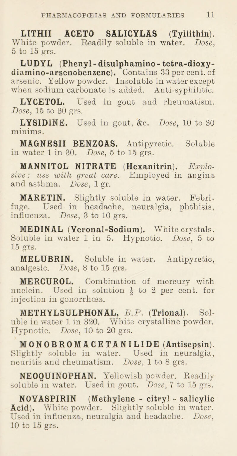 LITHII ACETO SALICYLAS (Tyilithin). White powder. Readily soluble in water. Dose, 5 to 15 grs. LUDYL (Phenyl - disulphamino - tetra-dioxy- diamino-arsenobenzene). Contains 33 per cent, of arsenic. Yellow powder. Insoluble in water except when sodium carbonate is added. Anti-syphilitic. LYCETOL. Used in gout and rheumatism. Dose, 15 to 30 grs. LYSIDINE. Used in gout, &c. Dose, 10 to 30 minims. MAGNESII BENZOAS. Antipyretic. Soluble in water 1 in 30. Dose, 5 to 15 grs. MANNITOL NITRATE (Hexanitrin). Explo¬ sive : use with great care. Employed in angina and asthma. Dose, 1 gr. MARETIN. Slightly soluble in water. Febri¬ fuge. Used in headache, neuralgia, phthisis, influenza. Dose, 3 to 10 grs. MEDINAL (Yeronal-Sodium). White crystals. Soluble in water 1 in 5. Hypnotic. Dose, 5 to 15 grs. MELUBRIN. Soluble in water. Antipyretic, analgesic. Dose, 8 to 15 grs. MERCUROL. Combination of mercury with nuclein. Used in solution \ to 2 per cent, for injection in gonorrhoea. METHYLSULPHONAL, B.P. (Trional). Sol¬ uble in water 1 in 320. White crystalline powder. Hypnotic. Dose, 10 to 20 grs. MONOBROMACETANILIDE (Antisepsin). Slightly soluble in water. Used in neuralgia, neuritis and rheumatism. Dose, 1 to 8 grs. NEOQUINOPHAN. Yellowish powder. Readily soluble in water. Used in gout. Dose, 7 to 15 grs. NOYASPIRIN (Methylene - citryl - salicylic Acid). White powder. Slightly soluble in water. Used in influenza, neuralgia and headache. Dose, 10 to 15 grs.