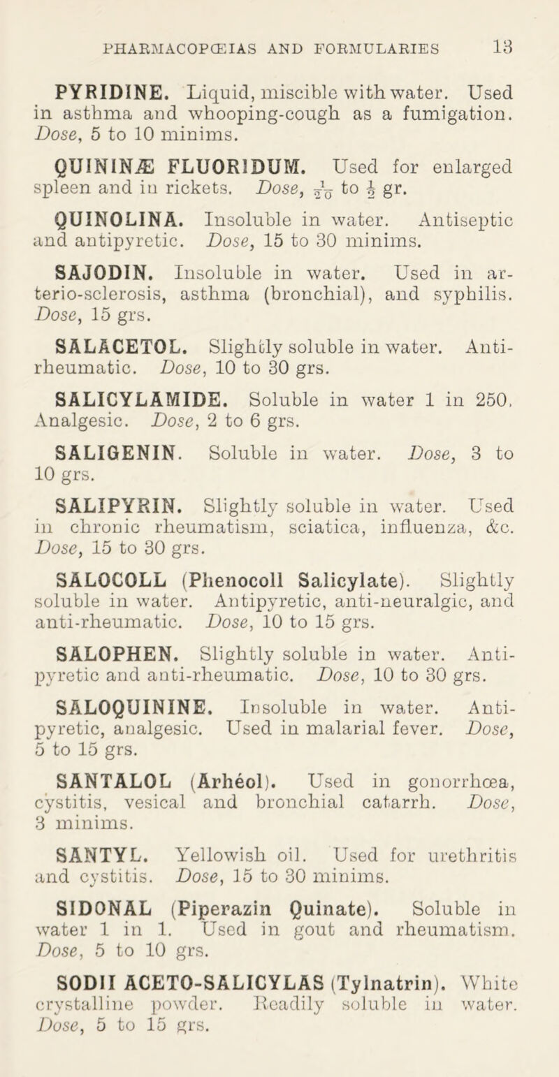 PYRIDINE. Liquid, miscible with water. Used in asthma and whooping-cough as a fumigation. Dose, 5 to 10 minims. QUININJE FLUORIDUM. Used for enlarged spleen and in rickets. Dose, ~ t° h gr* QUINOLINA. Insoluble in water. Antiseptic and antipyretic. Dose, 15 to 30 minims. SAJODIN. Insoluble in water. Used in ar- terio-sclerosis, asthma (bronchial), and syphilis. Dose, 15 grs. SALACETOL. Slightly soluble in water. Anti¬ rheumatic. Dose, 10 to 30 grs. SALICYLAMIDE. Soluble in water 1 in 250, Analgesic. Dose, 2 to 6 grs. SALIGENIN. Soluble in water. Dose, 3 to 10 grs. SALIPYRIN. Slightly soluble in water. Used in chronic rheumatism, sciatica, influenza, &c. Dose, 15 to 30 grs. SAL0C0LL (Phenocoll Salicylate). Slightly soluble in water. Antipyretic, anti-neuralgic, and anti-rheumatic. Dose, 10 to 15 grs. SALOPHEN. Slightly soluble in water. Anti¬ pyretic and anti-rheumatic. Dose, 10 to 30 grs. SALOQUININE. Insoluble in water. Anti¬ pyretic, analgesic. Used in malarial fever. Dose, 5 to 15 grs. SANTALOL (Arheol). Used in gonorrhoea, cystitis, vesical and bronchial catarrh. Dose, 3 minims. SANTYL. Yellowish oil. Used for urethritis and cystitis. Dose, 15 to 30 minims. SID0NAL (Piperazin Quinate). Soluble in water 1 in 1. Used in gout and rheumatism. Dose, 5 to 10 grs. SODII ACETO-SALICYLAS (Tylnatrin). White crystalline powder. Readily soluble in water.