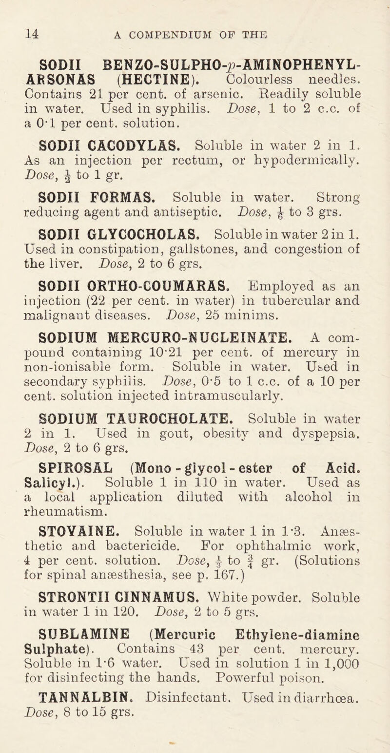 SODII BENZO-SULPHO-p-AMINOPHENYL- ARSONAS (HECTINE). Colourless needles. Contains 21 per cent, of arsenic. Readily soluble in water. Used in syphilis. Dose, 1 to 2 c.c. of a Ovl per cent, solution. SODII CACODYLAS. Soluble in water 2 in 1. As an injection per rectum, or hypodermically. Dose, J to 1 gr. SODII FORMAS. Soluble in water. Strong reducing agent and antiseptic. Dose, ^ to 3 grs. SODII GLYCOCHOLAS. Soluble in water 2 in 1. Used in constipation, gallstones, and congestion of the liver. Dose, 2 to 6 grs. SODII ORTHO-CQUMARAS. Employed as an injection (22 per cent, in water) in tubercular and malignant diseases. Dose, 25 minims. SODIUM MERGURO-NUCLEINATE. A com¬ pound containing 10-21 per cent, of mercury in non-ionisable form. Soluble in water. Used in secondary syphilis. Dose, 0-5 to 1 c.c. of a 10 per cent, solution injected intramuscularly. SODIUM TAUROCHQLATE. Soluble in water 2 in 1. Used in gout, obesity and dyspepsia. Dose, 2 to 6 grs. SPIROSAL (Mono - glycol - ester of Acid. Salicyl.). Soluble 1 in 110 in water. Used as a local application diluted with alcohol in rheumatism. STOVAINE. Soluble in water 1 in 1*3. Anaes¬ thetic and bactericide. For ophthalmic work, 4 per cent, solution. Dose, ^ to f gr. (Solutions for spinal amesthesia, see p. 167.) STRONTII CINNAMUS. White powder. Soluble in water 1 in 120. Dose, 2 to 5 grs. SUBL AMINE (Mercuric Ethylene-diamine Sulphate). Contains 43 per cent, mercury. Soluble in 1-6 water. Used in solution 1 in 1,000 for disinfecting the hands. Powerful poison. TANNALRIN. Disinfectant. Used in diarrhoea.