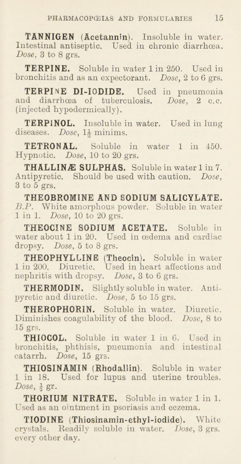 TANNIGEN (Acetannin). Insoluble in water. Intestinal antiseptic. Used in chronic diarrhoea. Dose, 3 to 8 grs. TERPINE. Soluble in water 1 in 250. Used in bronchitis and as an expectorant. Dose, 2 to 6 grs. TERPINE DI-IODIDE. Used in pneumonia and diarrhoea of tuberculosis. Dose, 2 c.c. (injected hypodermically). TERP1N0L. Insoluble in water. Used in lrmg diseases. Dose, minims. TETRONAL. Soluble in water 1 in 450. Hypnotic. Dose, 10 to 20 grs. THALLINA2 SULPHAS. Soluble in water 1 in 7. Antipyretic. Should be used with caution. Dose, 3 to 5 grs. THEOBROMINE AND SODIUM SALICYLATE. B.P. White amorphous powder. Soluble in water 1 in 1. Dose, 10 to 20 grs. THEGCINE SODIUM ACETATE. Soluble in water about 1 in 20. Used in oedema and cardiac dropsy. Dose, 5 to 8 grs. THEOPHYLLINE (Theocin). Soluble in water 1 in 200. Diuretic. Used in heart affections and nephritis with dropsy. Dose, 3 to 6 grs. THERMODIN. Slightly soluble in water. Anti¬ pyretic and diuretic. Dose, 5 to 15 grs. THEROPHORIN. Soluble in water. Diuretic. Diminishes coagulability of the blood. Dose, 8 to 15 grs. THIOCOL. Soluble in water 1 in 6. Used in bronchitis, phthisis, pneumonia and intestinal catarrh. Dose, 15 grs. THI0SINAMIN (Rhodallin). Soluble in water 1 in 18. Used for lupus and uterine troubles. Dose, i gr. THORIUM NITRATE. Soluble in water 1 in 1. Used as an ointment in psoriasis and eczema. TIODINE (Thiosinamin-ethyl-iodide). White crystals. Readily soluble in water. Dose, 3 grs. every other day.