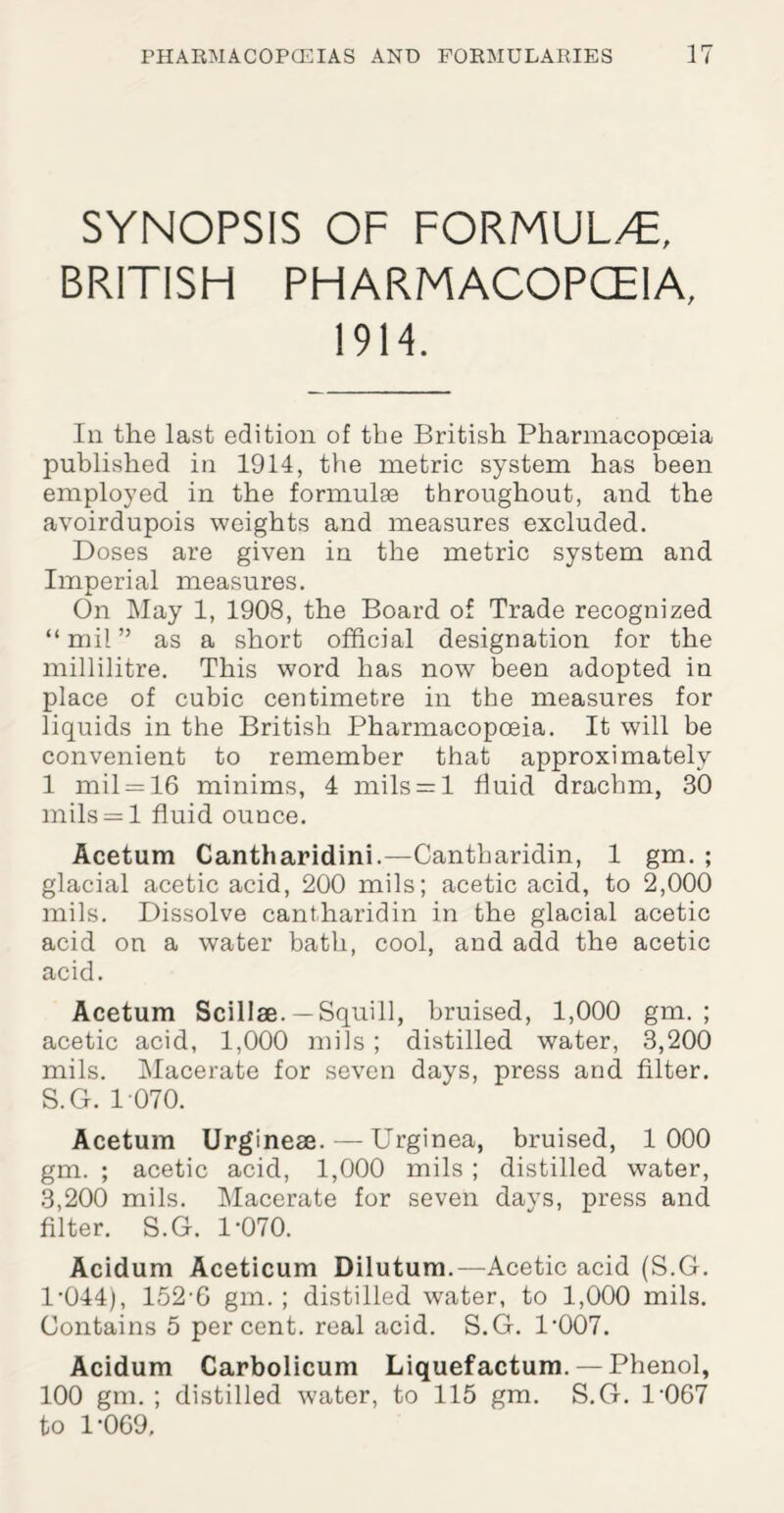 SYNOPSIS OF FORMUL/E, BRITISH PHARMACOPOEIA, 1914. In the last edition of the British Pharmacopoeia published in 1914, the metric system has been employed in the formulse throughout, and the avoirdupois weights and measures excluded. Doses are given in the metric system and Imperial measures. On May 1, 1908, the Board of Trade recognized “mil” as a short official designation for the millilitre. This word has now been adopted in place of cubic centimetre in the measures for liquids in the British Pharmacopoeia. It will be convenient to remember that approximately 1 mil = 16 minims, 4 mils — 1 fluid drachm, 30 mils = l fluid ounce. Acetum Cantharidini.—Cantharidin, 1 gm. ; glacial acetic acid, 200 mils; acetic acid, to 2,000 mils. Dissolve cantharidin in the glacial acetic acid on a water bath, cool, and add the acetic acid. Acetum Scillae.—Squill, bruised, 1,000 gm. ; acetic acid, 1,000 mils ; distilled water, 3,200 mils. Macerate for seven days, press and filter. S.G. 1 070. Acetum Urginese. — Urginea, bruised, 1000 gm. ; acetic acid, 1,000 mils ; distilled water, 3,200 mils. Macerate for seven days, press and filter. S.G. 1-070. Acidum Aceticum Dilutum.—Acetic acid (S.G. 1-044), 152-6 gm. ; distilled water, to 1,000 mils. Contains 5 percent, real acid. S.G. 1-007. Acidum Carbolicum Liquefactum. — Phenol, 100 gm. ; distilled water, to 115 gm. S.G. 1‘067 to 1-069,