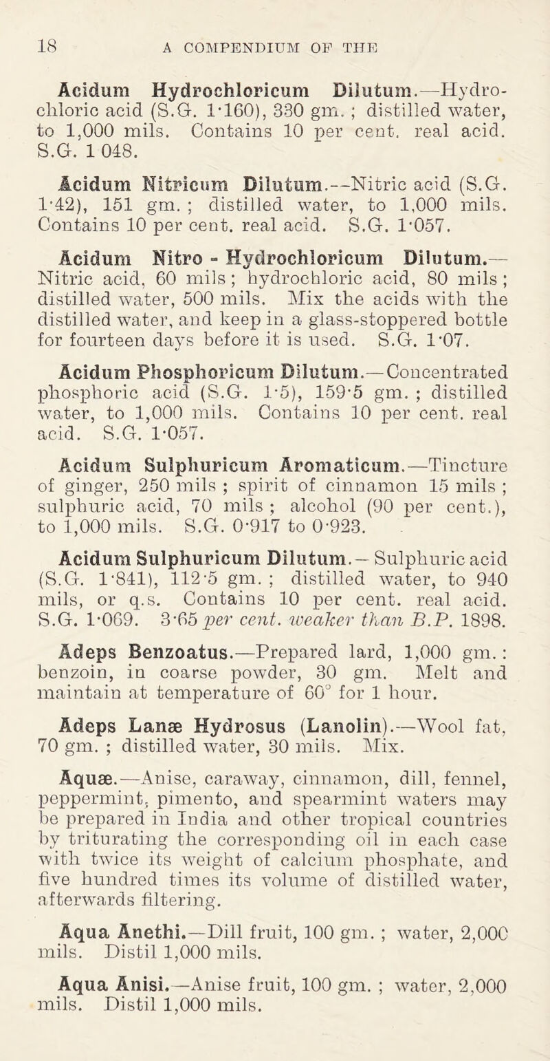 Acidum Hydrochloricum Diiutum.—Hydro¬ chloric acid (S.G. I1160), 330 gm. ; distilled water, to 1,000 mils. Contains 10 per cent, real acid. S.G. 1 048. Acidum Nitricum Diiutum.—Nitric acid (S.G. 1*42), 151 gm. ; distilled water, to 1,000 mils. Contains 10 per cent, real acid. S.G. P057. Acidum Nitre - Hydrochloricum Diiutum.— Nitric acid, 60 mils; hydrochloric acid, 80 mils ; distilled water, 500 mils. Mix the acids with the distilled water, and keep in a glass-stoppered bottle for fourteen days before it is used. S.G. 1'07. Acidum Phosphoricum Diiutum.—Concentrated phosphoric acid (S.G. 1*5), 159-5 gm. ; distilled water, to 1,000 mils. Contains 10 per cent, real acid. S.G. 1-057. Acidum Sulphuricum Aromaticum.—Tincture of ginger, 250 mils ; spirit of cinnamon 15 mils ; sulphuric acid, 70 mils ; alcohol (90 per cent.), to 1,000 mils. S.G. 0-917 to 0-923. Acidum Sulphuricum Diiutum. — Sulphuric acid (S.G. 1-841), 112-5 gm. ; distilled water, to 940 mils, or q.s. Contains 10 per cent, real acid. S.G. 1-069. 3-65per cent, weaker than B.P. 1898. Adeps Benzoatus.—Prepared lard, 1,000 gm.: benzoin, in coarse powder, 30 gm. Melt and maintain at temperature of 60° for 1 hour. Adeps Lanae Hydrosus (Lanolin).—Wool fat, 70 gm. ; distilled water, 30 mils. Mix. Aquae.—Anise, caraway, cinnamon, dill, fennel, peppermint, pimento, and spearmint waters may be prepared in India and other tropical countries by triturating the corresponding oil in each case with twice its weight of calcium phosphate, and five hundred times its volume of distilled water, afterwards filtering. Aqua Anetlii,—Dill fruit, 100 gm. ; water, 2,000 mils. Distil 1,000 mils. Aqua Anisi.—Anise fruit, 100 gm. ; water, 2,000 mils. Distil 1,000 mils.