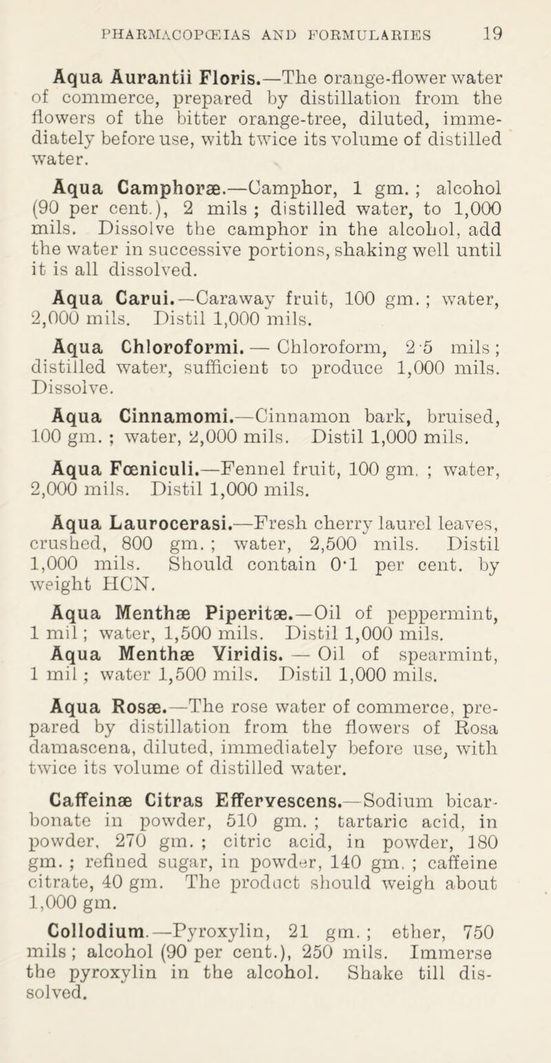 Aq ua Aurantii Floris.—The orange-flower water of commerce, prepared by distillation from the flowers of the bitter orange-tree, diluted, imme¬ diately before use, with twice its volume of distilled water. Aqua Camphorae.—Camphor, 1 gm. ; alcohol (90 per cent.), 2 mils ; distilled water, to 1,000 mils. Dissolve the camphor in the alcohol, add the water in successive portions, shaking well until it is all dissolved. Aqua Carui.—Caraway fruit, 100 gm. ; water, 2,000 mils. Distil 1,000 mils. Aqua Chloroformi.— Chloroform, 2 5 mils; distilled water, sufficient to produce 1,000 mils. Dissolve. Aqua Cinnamomi.—Cinnamon bark, bruised, 100 gm. ; water, 2,000 mils. Distil 1,000 mils. Aqua Foeniculi.—Fennel fruit, 100 gm, ; water, 2,000 mils. Distil 1,000 mils. Aqua Laurocerasi.—Fresh cherry laurel leaves, crushed, 800 gm. ; water, 2,500 mils. Distil 1,000 mils. Should contain 0fl per cent, by weight HCN. Aqua Menthae Piperitae.—Oil of peppermint, 1 mil; water, 1,500 mils. Distil 1,000 mils. Aqua Menthae Yiridis. — Oil of spearmint, 1 mil; water 1,500 mils. Distil 1,000 mils. Aqua Rosae.—The rose water of commerce, pre¬ pared by distillation from the flowers of Rosa damascena, diluted, immediately before use, with twice its volume of distilled water. Caffeinae Citras Fjfferyescens.—Sodium bicar¬ bonate in powder, 510 gm. ; tartaric acid, in powder. 270 gm. ; citric acid, in powder, 180 gm. ; refined sugar, in powder, 140 gm, ; caffeine citrate, 40 gm. The product should weigh about 1,000 gm. Collodium.—Pyroxylin, 21 gm. ; ether, 750 mils; alcohol (90 per cent.), 250 mils. Immerse the pyroxylin in the alcohol. Shake till dis¬ solved.