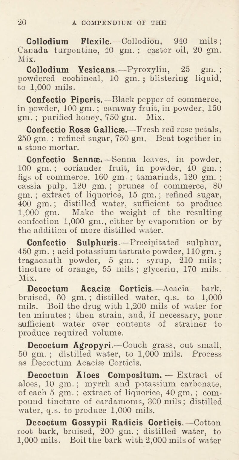 Collodium Flexile.—Collodion, 940 mils; Canada turpentine, 40 gm. ; castor oil, 20 gm. Mix. Collodium Yesicans.—Pyroxylin, 25 gm. ; powdered cochineal, 10 gm. ; blistering liquid, to 1,000 mils. Confectio Piperis.— Black pepper of commerce, in powder, 100 gm. ; caraway fruit, in powder, 150 gm. ; purified honey, 750 gm. Mix. Confectio Rosse Gallicae,—Fresh red rose petals, 250 gm. : refined sugar, 750 gm. Beat together in a stone mortar. Confectio Sennae.—Senna leaves, in powder, 100 gm. ; coriander fruit, in powder, 40 gm. ; figs of commerce, 160 gm. ; tamarinds, 120 gm. ; cassia pulp, 120 gm. ; prunes of commerce, 80 gm. ; extract of liquorice, 15 gm. ; refined sugar, 400 gm.; distilled water, sufficient to produce 1,000 gm. Make the weight of the resulting confection 1,000 gm., either by evaporation or by the addition of more distilled water. Confectio Sulphuris.—Precipitated sulphur, 450 gm. ; acid potassium tartrate powder, 110 gm.; tragacanth powder, 5 gm. ; syrup, 210 mils ; tincture of orange, 55 mils ; glycerin, 170 mils. Mix. Decoctum Acacise Corticis.—Acacia bark, bruised, 60 gm. ; distilled water, q.s. to 1,000 mils. Boil the drug with 1,200 mils of water for ten minutes ; then strain, and, if necessary, pour sufficient water over contents of strainer to produce required volume. Decoctum Agropyri.—Couch grass, cut small, 50 gm. ; distilled water, to 1,000 mils. Process as Decoctum Acacire Corticis. Decoctum Aloes Compositum. — Extract of aloes, 10 gm. ; myrrh and potassium carbonate, of each 5 gm. : extract of liquorice, 40 gm. ; com¬ pound tincture of cardamoms, 300 mils; distilled water, q.s. to produce 1,000 mils. Decoctum Gossypii Radicis Corticis.—Cotton root bark, bruised, 200 gm. ; distilled water, to 1,000 mils. Boil the bark with 2,000 mils of water