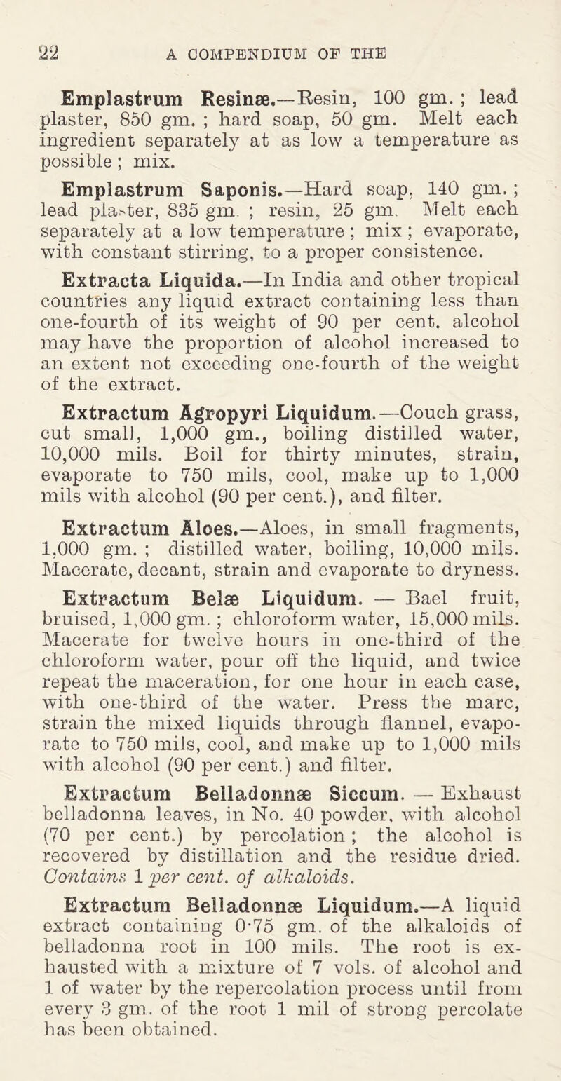 00 Emplastrum Resinae.—Resin, 100 gm. ; lead plaster, 850 gm. ; hard soap, 50 gm. Melt each ingredient separately at as low a temperature as possible; mix. Emplastrum Saponis.—Hard soap, 140 gm.; lead planter, 835 gm. ; resin, 25 gm. Melt each separately at a low temperature ; mix ; evaporate, with constant stirring, to a proper consistence. Extracta Liquida.—In India and other tropical countries any liquid extract containing less than one-fourth of its weight of 90 per cent, alcohol may have the proportion of alcohol increased to an extent not exceeding one-fourth of the weight of the extract. Extractum Agropyri Liquidum.—Couch grass, cut small, 1,000 gm., boiling distilled water, 10,000 mils. Boil for thirty minutes, strain, evaporate to 750 mils, cool, make up to 1,000 mils with alcohol (90 per cent.), and filter. Extractum Aloes.—Aloes, in small fragments, 1,000 gm. ; distilled water, boiling, 10,000 mils. Macerate, decant, strain and evaporate to dryness. Extractum Belse Liquidum. — Bael fruit, bruised, 1,000 gm. ; chloroform water, 15,000 mils. Macerate for twelve hours in one-third of the chloroform water, pour off the liquid, and twice repeat the maceration, for one hour in each case, with one-third of the water. Press the marc, strain the mixed liquids through flannel, evapo¬ rate to 750 mils, cool, and make up to 1,000 mils with alcohol (90 per cent.) and filter. Extractum Belladonnas Siccum. — Exhaust belladonna leaves, in No. 40 powder, with alcohol (70 per cent.) by percolation; the alcohol is recovered by distillation and the residue dried. Contains 1 per cent, of alkaloids. Extractum Belladonnas Liquidum.—A liquid extract containing 0-75 gm. of the alkaloids of belladonna root in 100 mils. The root is ex¬ hausted with a mixture of 7 vols. of alcohol and 1 of water by the repercolation process until from every 3 gm. of the root 1 mil of strong percolate has been obtained.