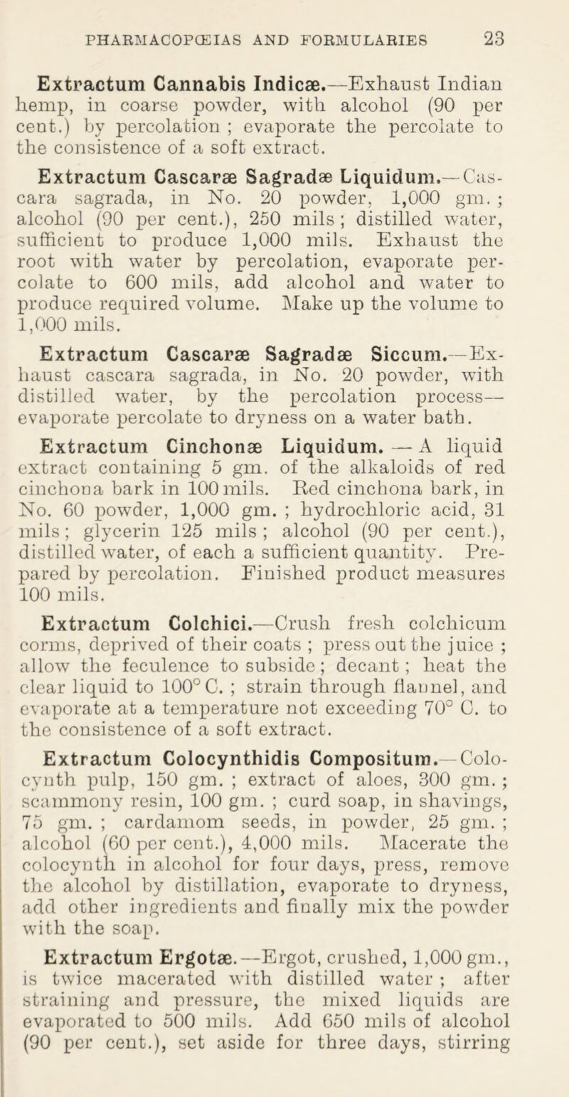 Extractum Cannabis Indicse.— Exhaust Indian hemp, in coarse powder, with alcohol (90 per cent.) by percolation ; evaporate the percolate to the consistence of a soft extract. Extractum Cascarae Sagradae Liquidum.— Cas- cara sagrada, in No. 20 powder, 1,000 gm. ; alcohol (90 per cent.), 250 mils ; distilled water, sufficient to produce 1,000 mils. Exhaust the root with water by percolation, evaporate per¬ colate to 600 mils, add alcohol and water to produce required volume. Make up the volume to 1,000 mils. Extractum Cascarae Sagradae Siccum.—Ex¬ haust cascara sagrada, in No. 20 powder, with distilled water, by the percolation process— evaporate percolate to dryness on a water bath. Extractum Cinchonae Liquidum. — A liquid extract containing 5 gm. of the alkaloids of red cinchona bark in 100mils. Red cinchona bark, in No. 60 powder, 1,000 gm. ; hydrochloric acid, 31 mils; glycerin 125 mils; alcohol (90 per cent.), distilled water, of each a sufficient quantity. Pre¬ pared by percolation. Finished product measures 100 mils. Extractum Colchici.—Crush fresh colcliicum corms, deprived of their coats ; press out the juice ; allow the feculence to subside; decant; heat the clear liquid to 100°C. ; strain through flannel, and evaporate at a temperature not exceeding 70° C. to the consistence of a soft extract. Extractum Colocynthidis Compositum. Colo- cynth pulp, 150 gm. ; extract of aloes, 300 gm. ; scammony resin, 100 gm. ; curd soap, in shavings, 75 gm. ; cardamom seeds, in powder, 25 gm. ; alcohol (60 per cent.), 4,000 mils. Macerate the colocynth in alcohol for four days, press, remove the alcohol by distillation, evaporate to dryness, add other ingredients and finally mix the powder with the soap. Extractum Ergotae.—Ergot, crushed, 1,000 gm., is twice macerated with distilled water ; after straining and pressure, the mixed liquids are evaporated to 500 mils. Add 650 mils of alcohol (90 per cent.), set aside for three days, stirring