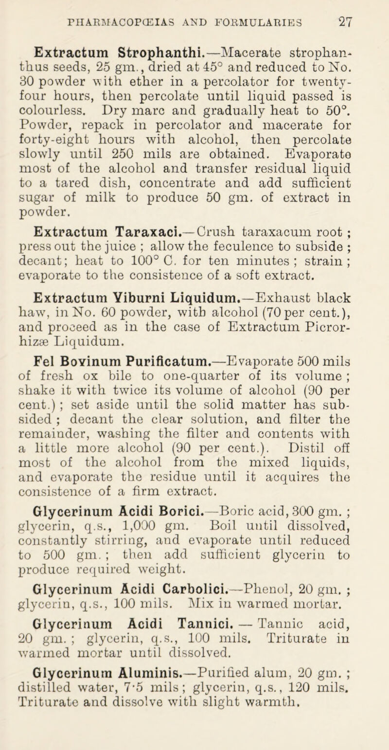 Extractum Strophanthi.—Macerate strophan- thus seeds, 25 gm., dried at 45° and reduced to No. 30 powder with ether in a percolator for twenty- four hours, then percolate until liquid passed is colourless. Dry marc and gradually heat to 50°. Powder, repack in percolator and macerate for forty-eight hours with alcohol, then percolate slowly until 250 mils are obtained. Evaporate most of the alcohol and transfer residual liquid to a tared dish, concentrate and add sufficient sugar of milk to produce 50 gm. of extract in powder. Extractum Taraxaci.— Crush taraxacum root ; press out the juice ; allow the feculence to subside ; decant; heat to 100° 0. for ten minutes; strain; evaporate to the consistence of a soft extract. Extractum Yiburni Liquidum.—Exhaust black haw, in No. 60 powder, with alcohol (70 per cent.), and proceed as in the case of Extractum Picror- hizse Liquidum. Fel Boyinum Purificatum.—Evaporate 500 mils of fresh ox bile to one-quarter of its volume ; shake it with twice its volume of alcohol (90 per cent.) ; set aside until the solid matter has sub¬ sided ; decant the clear solution, and filter the remainder, washing the filter and contents with a little more alcohol (90 per cent.). Distil off most of the alcohol from the mixed liquids, and evaporate the residue until it acquires the consistence of a firm extract. Glycerinum Acidi Borici.—Boric acid, 300 gm. ; glycerin, q.s., 1,000 gm. Boil until dissolved, constantly stirring, and evaporate until reduced to 500 gm. ; then add sufficient glycerin to produce required weight. Glycerinum Acidi Carbolici.—Phenol, 20 gm. ; glycerin, q.s., 100 mils. Mix in warmed mortar. Glycerinum Acidi Tannici. — Tannic acid, 20 gm. ; glycerin, q.s., 100 mils. Triturate in warmed mortar until dissolved. Glycerinum Aluminis.—Purified alum, 20 gm. ; distilled water, 7-5 mils; glycerin, q.s., 120 mils. Triturate and dissolve with slight warmth.