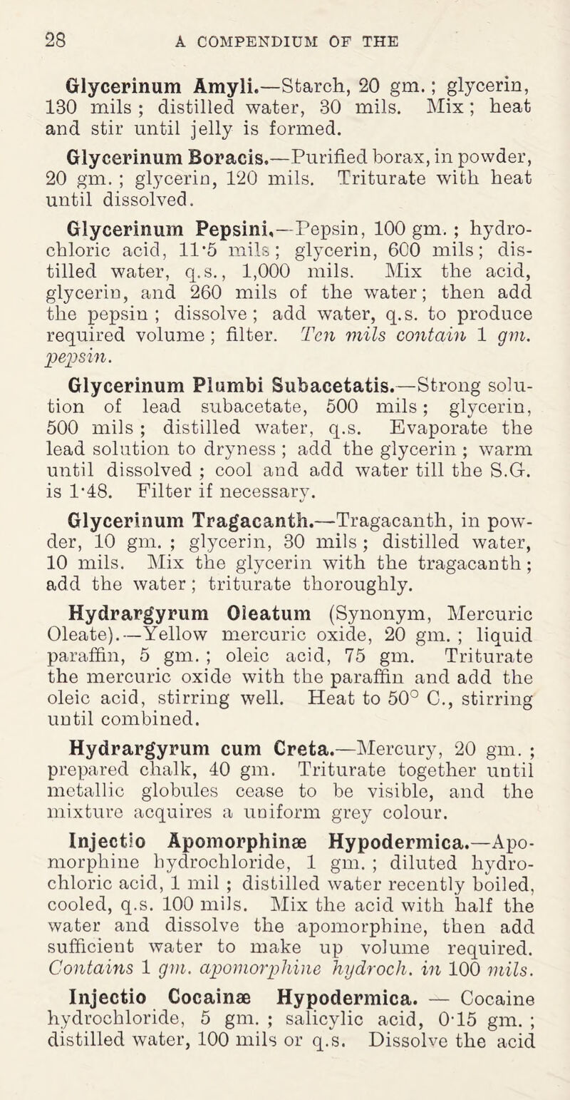 Glycerinum Amyli.—Starch, 20 gm.; glycerin, 180 mils ; distilled water, 30 mils. Mix; heat and stir until jelly is formed. Glycerinum Boracis,—Purified borax, in powder, 20 gm. ; glycerin, 120 mils. Triturate with heat until dissolved. Glycerinum Pepsini,—Pepsin, 100 gm. ; hydro¬ chloric acid, 11 '5 mils; glycerin, 600 mils; dis¬ tilled water, q.s., 1,000 mils. Mix the acid, glycerin, and 260 mils of the water; then add the pepsin; dissolve; add water, q.s. to produce required volume; filter. Ten mils contain 1 gm. pepsin. Glycerinum Plumbi Subacetatis.—Strong solu¬ tion of lead subacetate, 500 mils; glycerin, 500 mils ; distilled water, q.s. Evaporate the lead solution to dryness ; add the glycerin ; warm until dissolved ; cool and add water till the S.G. is 1'48. Filter if necessary. Glycerinum Tragacanth.—Tragacanth, in pow¬ der, 10 gm. ; glycerin, 30 mils ; distilled water, 10 mils. Mix the glycerin with the tragacanth; add the water; triturate thoroughly. Hydrargyrum Oleatum (Synonym, Mercuric Oleate).—Yellow mercuric oxide, 20 gm. ; liquid paraffin, 5 gm. ; oleic acid, 75 gm. Triturate the mercuric oxide with the paraffin and add the oleic acid, stirring well. Heat to 50° C., stirring until combined. Hydrargyrum cum Creta.—Mercury, 20 gm. ; prepared chalk, 40 gm. Triturate together until metallic globules cease to be visible, and the mixture acquires a uniform grey colour. Injectio Apomorphinse Hypodermica.—Apo- morphine hydrochloride, 1 gm. ; diluted hydro¬ chloric acid, 1 mil ; distilled water recently boiled, cooled, q.s. 100 mils. Mix the acid with half the water and dissolve the apomorphine, then add sufficient water to make up volume required. Contains 1 gm. apomorphine hydroch. in 100 mils. Injectio Cocainae Hypodermica. — Cocaine hydrochloride, 5 gm. ; salicylic acid, 0'15 gm. ; distilled water, 100 mils or q.s. Dissolve the acid