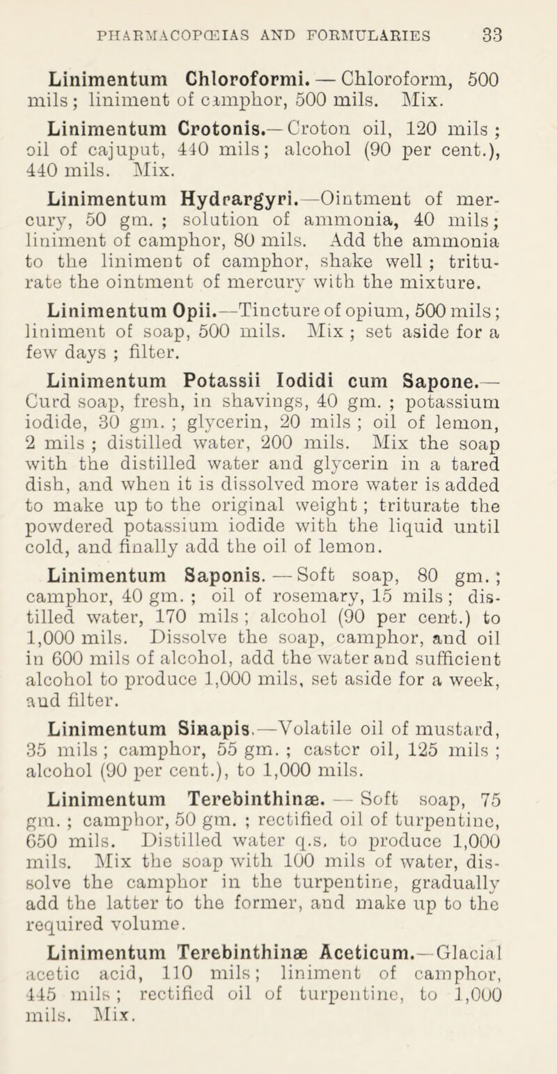 Linimentum Chloroformi. — Chloroform, 500 mils; liniment of camphor, 500 mils. Mix. Linimentum Crotonis.—Croton oil, 120 mils; oil of caiuput, 410 mils; alcohol (90 per cent.), 440 mils. Mix. Linimentum Hydrargyri.—Ointment of mer¬ cury, 50 gm. ; solution of ammonia, 40 mils; liniment of camphor, 80 mils. Add the ammonia to the liniment of camphor, shake well ; tritu¬ rate the ointment of mercury with the mixture. Linimentum Opii.—- Tincture of opium, 500 mils; liniment of soap, 500 mils. Mix ; set aside for a few days ; filter. Linimentum Potassii lodidi cum Sapone.— Curd soap, fresh, in shavings, 40 gm. ; potassium iodide, 30 gm. ; glycerin, 20 mils ; oil of lemon, 2 mils ; distilled water, 200 mils. Mix the soap with the distilled water and glycerin in a tared dish, and when it is dissolved more water is added to make up to the original weight ; triturate the powdered potassium iodide with the liquid until cold, and finally add the oil of lemon. Linimentum Saponis.—Soft soap, 80 gm. ; camphor, 40 gm. ; oil of rosemary, 15 mils; dis¬ tilled water, 170 mils ; alcohol (90 per cent.) to 1,000 mils. Dissolve the soap, camphor, and oil in 600 mils of alcohol, add the water and sufficient alcohol to produce 1,000 mils, set aside for a week, and filter. Linimentum Sinapis.—Volatile oil of mustard, 35 mils ; camphor, 55 gm. ; castor oil, 125 mils ; alcohol (90 per cent.), to 1,000 mils. Linimentum Terebinthinse. — Soft soap, 75 gm. ; camphor, 50 gm. ; rectified oil of turpentine, 650 mils. Distilled water q.s, to produce 1,000 mils. Mix the soap with 100 mils of water, dis¬ solve the camphor in the turpentine, gradually add the latter to the former, and make up to the required volume. Linimentum Terebinthinse Aceticum.—Glacial acetic acid, 110 mils; liniment of camphor, 445 mils; rectified oil of turpentine, to 1,000 mils. Mix.