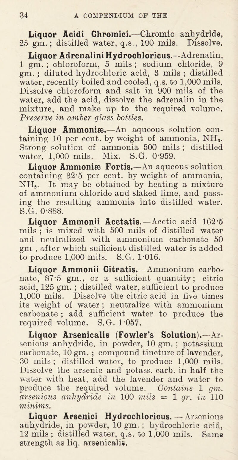 Liquor Acidi Chromici.—Chromic anhydride, 25 gm.; distilled water, q.s., 100 mils. Dissolve. Liquor Adrenalini Hydrochloricus.—Adrenalin, 1 gm. ; chloroform, 5 mils ; sodium chloride, 9 gm. ; diluted hydrochloric acid, 3 mils ; distilled water, recently boiled and cooled, q.s. to 1,000 mils. Dissolve chloroform and salt in 900 mils of the water, add the acid, dissolve the adrenalin in the mixture, and make up to the required volume. Preserve in amber glass bottles. Liquor Ammonias.—An aqueous solution con¬ taining 10 per cent, by weight of ammonia, NH3. Strong solution of ammonia 500 mils; distilled water, 1,000 mils. Mix. S.G. 0'959. Liquor Ammonite Fortis.—An aqueous solution containing 32-5 per cent, by weight of ammonia, NH,. It may be obtained by heating a mixture of ammonium chloride and slaked lime, and pass¬ ing the resulting ammonia into distilled water. S.G. 0-888. Liquor Ammonii Acetatis.—Acetic acid 162-5 mils ; is mixed with 500 mils of distilled water and neutralized with ammonium carbonate 50 gm., after which sufficient distilled water is added to produce 1,000 mils. S.G. 1-016. Liquor Ammonii Citratis.—Ammonium carbo¬ nate, 87-5 gm., or a sufficient quantity; citric acid, 125 gm. ; distilled water, sufficient to produce 1,000 mils. Dissolve the citric acid in five times its weight of water ; neutralize with ammonium carbonate ; add sufficient water to produce the required volume. S.G. 1-057. Liquor Arsenicalis (Fowler’s Solution).—Ar- senious anhydride, in powder, 10 gm. ; potassium carbonate, 10 gm. ; compound tincture of lavender, 30 mils ; distilled water, to produce 1,000 mils. Dissolve the arsenic and potass, carb. in half the water with heat, add the lavender and water to produce the required volume. Contains 1 gm. arsenious anhydride in 100 mils = 1 gr. in 110 minims. Liquor Arsenici Hydrochloricus.—Arsenious anhydride, in powder, 10 gm. ; hydrochloric acid, 12 mils; distilled water, q.s. to 1,000 mils. Same strength as liq. arsenicalis.