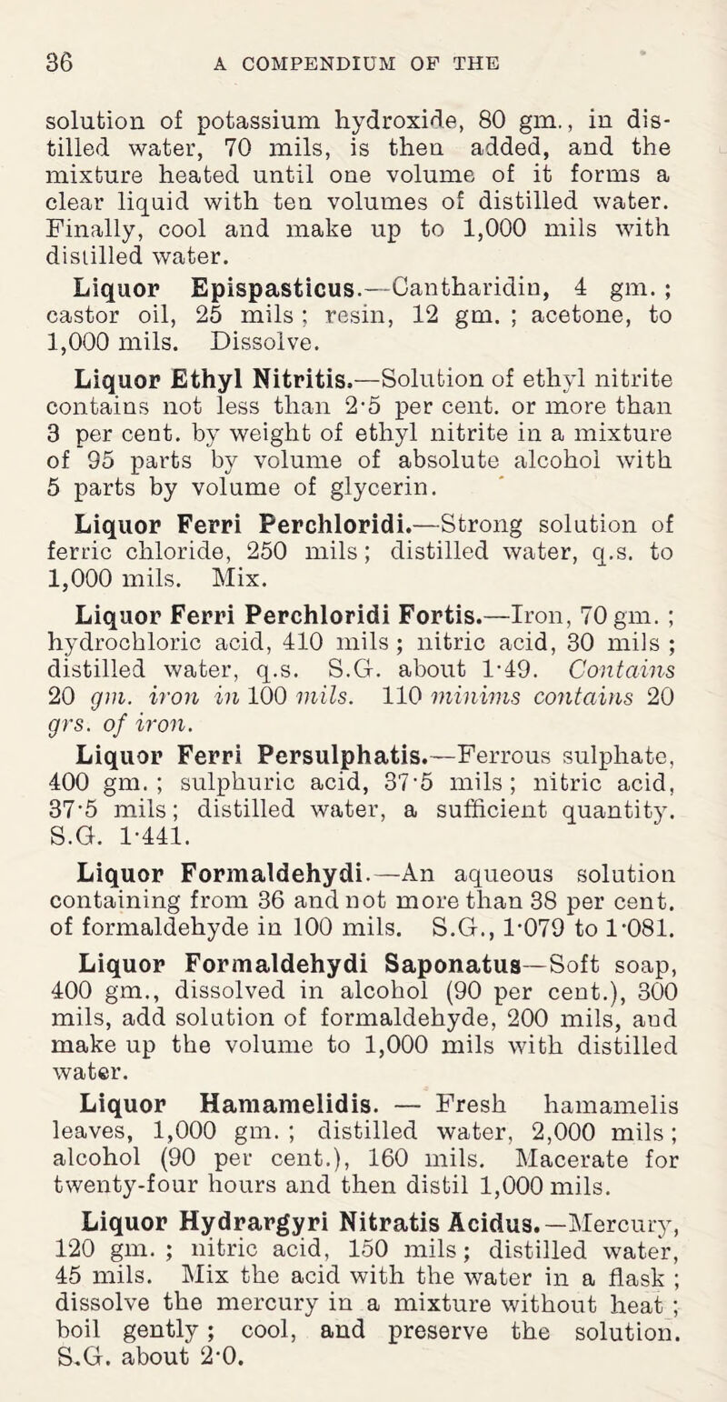 solution of potassium hydroxide, 80 gm., in dis¬ tilled water, 70 mils, is then added, and the mixture heated until one volume of it forms a clear liquid with ten volumes of distilled water. Finally, cool and make up to 1,000 mils with distilled water. Liquor Epispasticus.—Cantharidin, 4 gm. ; castor oil, 25 mils ; resin, 12 gm. ; acetone, to 1,000 mils. Dissolve. Liquor Ethyl Nitritis,—Solution of ethyl nitrite contains not less than 2-5 per cent, or more than 3 per cent, by weight of ethyl nitrite in a mixture of 95 parts by volume of absolute alcohol with 5 parts by volume of glycerin. Liquor Ferri Perchloridi.—Strong solution of ferric chloride, 250 mils; distilled water, q.s. to 1,000 mils. Mix. Liquor Ferri Perchloridi Fortis.—Iron, 70 gm. ; hydrochloric acid, 410 mils; nitric acid, 30 mils ; distilled water, q.s. S.G. about 1-49. Contains 20 gm. iron in 100 mils. 110 minims contains 20 grs. of iron. Liquor Ferri Persulphatis.—Ferrous sulphate, 400 gm. ; sulphuric acid, 37'5 mils; nitric acid, 37'5 mils; distilled water, a sufficient quantity. S.G. 1-441. Liquor Formaldehydi.—An aqueous solution containing from 36 and not more than 38 per cent, of formaldehyde in 100 mils. S.G., 1-079 to 1-081. Liquor Formaldehydi Saponatus—Soft soap, 400 gm., dissolved in alcohol (90 per cent.), 300 mils, add solution of formaldehyde, 200 mils, aud make up the volume to 1,000 mils with distilled water. Liquor Hamamelidis. — Fresh hamamelis leaves, 1,000 gm. ; distilled water, 2,000 mils; alcohol (90 per cent.), 160 mils. Macerate for twenty-four hours and then distil 1,000 mils. Liquor Hydrargyri Nitratis Acidus.— Mercury, 120 gm. ; nitric acid, 150 mils; distilled water, 45 mils. Mix the acid with the water in a flask ; dissolve the mercury in a mixture without heat ; boil gently; cool, and preserve the solution. S.G. about 2-0.