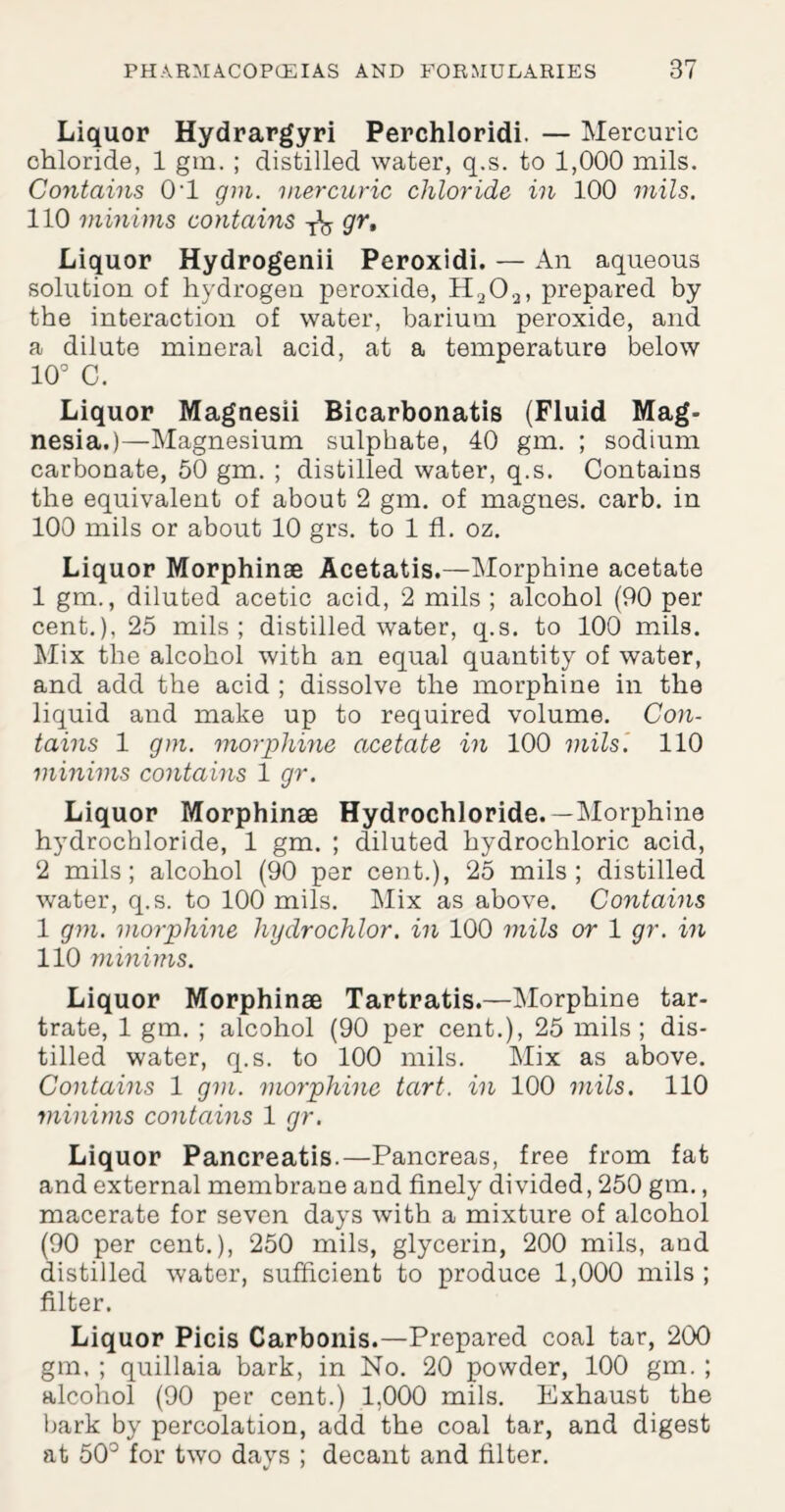 Liquor Hydrargyri Perchloridi. — Mercuric chloride, 1 gin. ; distilled water, q.s. to 1,000 mils. Contains 0-l gm. mercuric chloride in 100 mils. 110 minims contains gr. Liquor Hydrogenii Peroxidi. — An aqueous solution of hydrogen peroxide, H202, prepared by the interaction of water, barium peroxide, and a dilute mineral acid, at a temperature below 10° C. Liquor Magnesii Bicarbonatis (Fluid Mag¬ nesia.)—Magnesium sulphate, 40 gm. ; sodium carbonate, 50 gm. ; distilled water, q.s. Contains the equivalent of about 2 gm. of magnes. carb. in 100 mils or about 10 grs. to 1 fl. oz. Liquor Morphinae Acetatis.—Morphine acetate 1 gm., diluted acetic acid, 2 mils ; alcohol (90 per cent.), 25 mils; distilled water, q.s. to 100 mils. Mix the alcohol with an equal quantity of water, and add the acid ; dissolve the morphine in the liquid and make up to required volume. Con¬ tains 1 gm. morphine acetate in 100 mils. 110 minims contains 1 gr. Liquor Morphinae Hydrochloride.—Morphine hydrochloride, 1 gm. ; diluted hydrochloric acid, 2 mils; alcohol (90 per cent.), 25 mils; distilled water, q.s. to 100 mils. Mix as above. Contains 1 gm. morphine hydrochlor. in 100 mils or 1 gr. in 110 minims. Liquor Morphinae Tartratis.—Morphine tar¬ trate, 1 gm. ; alcohol (90 per cent.), 25 mils; dis¬ tilled water, q.s. to 100 mils. Mix as above. Contains 1 gm. morphine tart, in 100 mils. 110 minims contains 1 gr. Liquor Pancreatis.—Pancreas, free from fat and external membrane and finely divided, 250 gm., macerate for seven days with a mixture of alcohol (90 per cent.), 250 mils, glycerin, 200 mils, and distilled water, sufficient to produce 1,000 mils ; filter. Liquor Picis Carbonis.—Prepared coal tar, 200 gm. ; quillaia bark, in No. 20 powder, 100 gm. ; alcohol (90 per cent.) 1,000 mils. Exhaust the bark by percolation, add the coal tar, and digest at 50° for two days ; decant and filter.