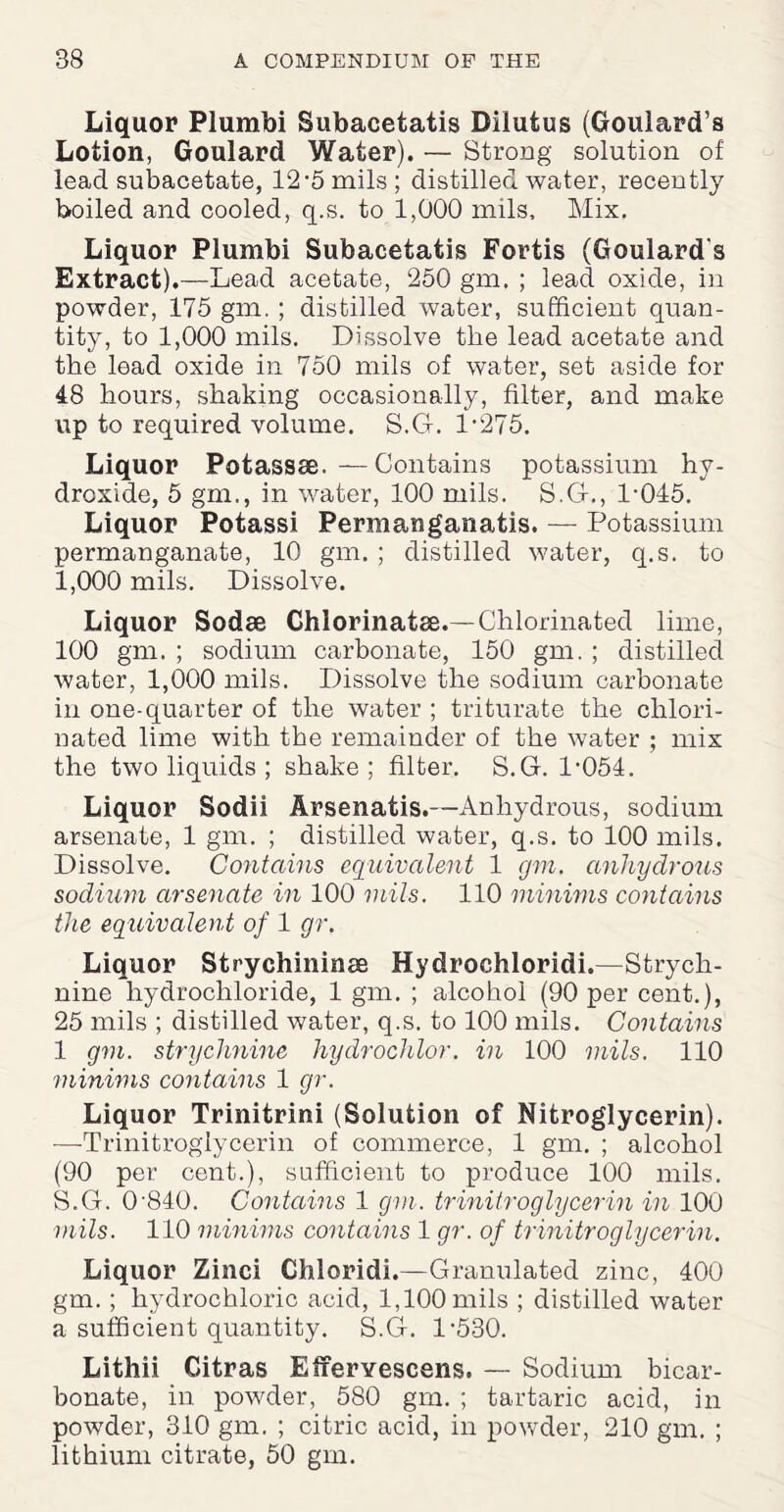 Liquor Plumbi Subacetatis Dilutus (Goulard’s Lotion, Goulard Water). — Strong solution of lead subacetate, 12‘5 mils; distilled water, recently boiled and cooled, q.s. to 1,000 mils. Mix. Liquor Plumbi Subacetatis Fortis (Goulard s Extract).—Lead acetate, 250 gm. ; lead oxide, in powder, 175 gm. ; distilled water, sufficient quan¬ tity, to 1,000 mils. Dissolve the lead acetate and the lead oxide in 750 mils of water, set aside for 48 hours, shaking occasionally, filter, and make up to required volume. S.G. L275. Liquor Potassse.—Contains potassium hy¬ droxide, 5 gm., in water, 100 mils. S.G., 1-045. Liquor Potassi Permanganatis. — Potassium permanganate, 10 gm. ; distilled water, q.s. to 1,000 mils. Dissolve. Liquor Sodse Chlorinatse.—Chlorinated lime, 100 gm. ; sodium carbonate, 150 gm. ; distilled water, 1,000 mils. Dissolve the sodium carbonate in one-quarter of the water ; triturate the chlori¬ nated lime with the remainder of the water ; mix the two liquids ; shake; filter. S.G. 1-054. Liquor Sodii Arsenatis.—Anhydrous, sodium arsenate, 1 gm. ; distilled water, q.s. to 100 mils. Dissolve. Contains equivalent 1 gm. anhydrous sodium arsenate in 100 mils. 110 minims contains the equivalent of 1 gr. Liquor Strychininae Hydrochloridi.—Strych¬ nine hydrochloride, 1 gm. ; alcohol (90 per cent.), 25 mils ; distilled water, q.s. to 100 mils. Contains 1 gm. strychnine hydrochlor. in 100 mils. 110 minims contains 1 gr. Liquor Trinitrini (Solution of Nitroglycerin). —Trinitroglycerin of commerce, 1 gm. ; alcohol (90 per cent.), sufficient to produce 100 mils. S.G. 0'840. Contains 1 gm. trinitroglycerin in 100 mils. 110 minims contains 1 gr. of trinitroglycerin. Liquor Zinci Chloridi .—Granulated zinc, 400 gm.; hydrochloric acid, 1,100 mils ; distilled water a sufficient quantity. S.G. 1-530. Lithii Gitras EfferYeseens. — Sodium bicar¬ bonate, in powder, 580 gm. ; tartaric acid, in powder, 310 gm. ; citric acid, in powder, 210 gm. ; lithium citrate, 50 gm.