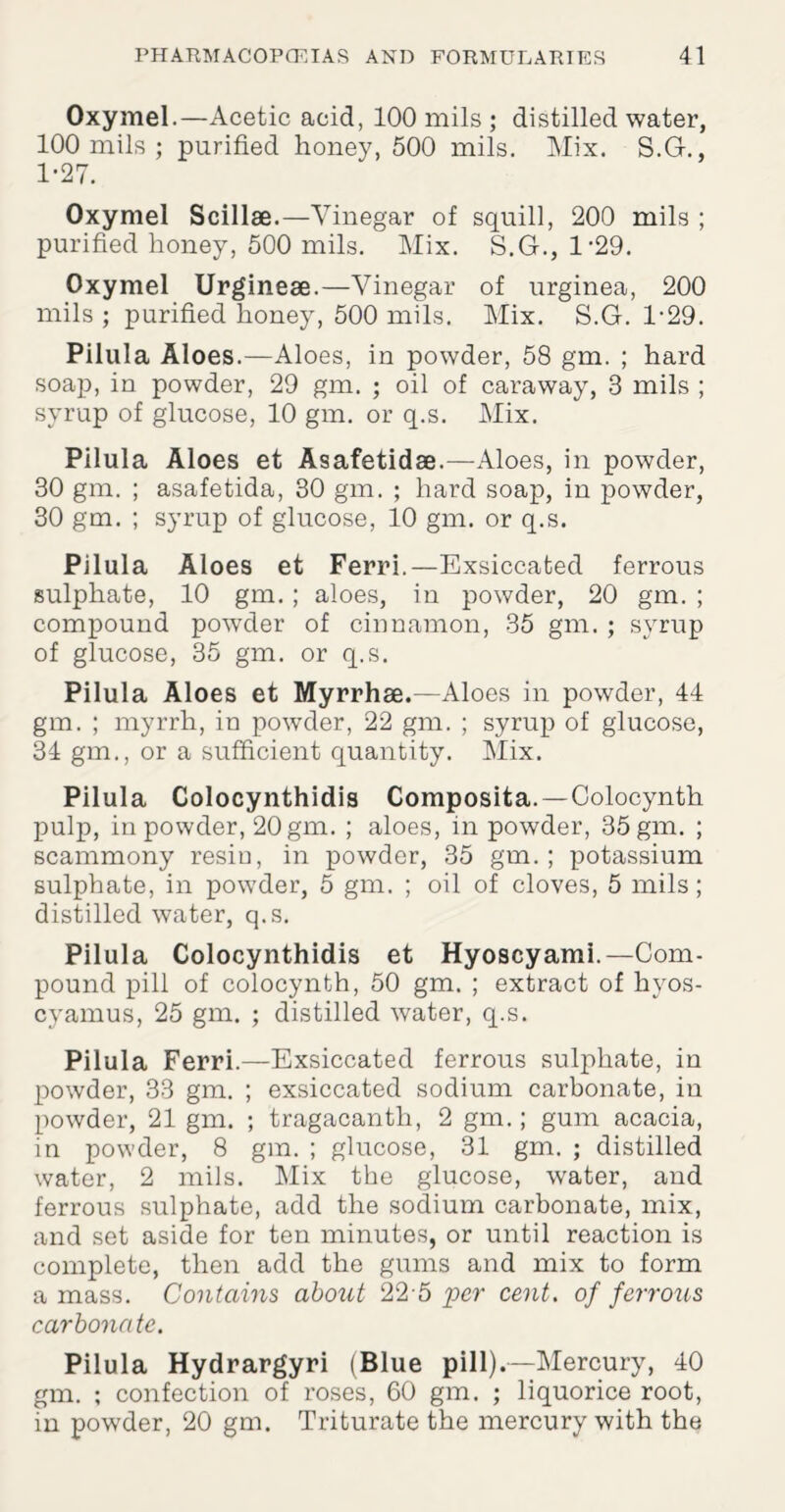 Oxymel.—Acetic acid, 100 mils ; distilled water, 100 mils ; purified honey, 500 mils. Mix. S.G., 1-27. Oxymel Scillae.—Vinegar of squill, 200 mils ; purified honey, 500 mils. Mix. S.G., 1*29. Oxymel Urgineae.—Vinegar of urginea, 200 mils ; purified honey, 500 mils. Mix. S.G. 1*29. Pilula Aloes.—Aloes, in powder, 58 gm. ; hard soap, in powder, 29 gm. ; oil of caraway, 3 mils ; syrup of glucose, 10 gm. or q.s. Mix. Pilula Aloes et Asafetidae.—Aloes, in powder, 30 gm. ; asafetida, 30 gm. ; hard soap, in powder, 30 gm. ; syrup of glucose, 10 gm. or q.s. Pilula Aloes et Ferri.—Exsiccated ferrous sulphate, 10 gm.; aloes, in powder, 20 gm. ; compound powder of cinnamon, 35 gm. ; syrup of glucose, 35 gm. or q.s. Pilula Aloes et Myrrhae.—Aloes in powder, 44 gm. ; myrrh, in powTder, 22 gm. ; syrup of glucose, 34 gm., or a sufficient quantity. Mix. Pilula Colocynthidis Composita. —Oolocynth pulp, in powder, 20 gm. ; aloes, in powder, 35 gm. ; scammony resiu, in powder, 35 gm. ; potassium sulphate, in powder, 5 gm. ; oil of cloves, 5 mils; distilled water, q.s. Pilula Colocynthidis et Hyoscyami.—Com¬ pound pill of colocynth, 50 gm. ; extract of hyos- cyamus, 25 gm. ; distilled water, q.s. Pilula Ferri.—Exsiccated ferrous sulphate, in powder, 33 gm. ; exsiccated sodium carbonate, in powder, 21 gm. ; tragacanth, 2 gm.; gum acacia, in powder, 8 gm. ; glucose, 31 gm. ; distilled water, 2 mils. Mix the glucose, water, and ferrous sulphate, add the sodium carbonate, mix, and set aside for ten minutes, or until reaction is complete, then add the gums and mix to form amass. Contains about 225 per cent, of ferrous carbonate. Pilula Hydrargyri (Blue pill).—Mercury, 40 gm. ; confection of roses, 60 gm. ; liquorice root, in pow'der, 20 gm. Triturate the mercury with the