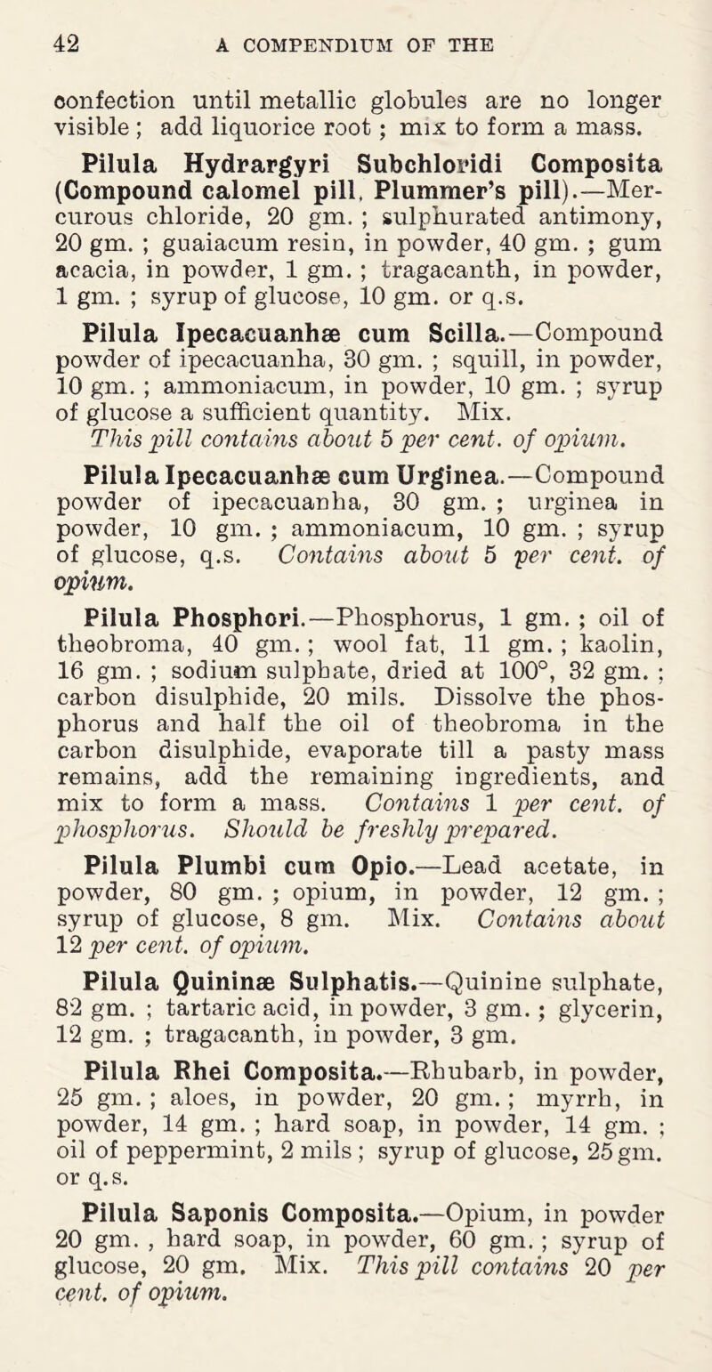 oonfection until metallic globules are no longer visible ; add liquorice root; mix to form a mass. Pilula Hydrargyri Subchloridi Composita (Compound calomel pill, Plummer’s pill)-—Mer¬ curous chloride, 20 gm. ; sulphurated antimony, 20 gm. ; guaiacum resin, in powder, 40 gm. ; gum acacia, in powder, 1 gm. ; tragacanth, in powder, 1 gm. ; syrup of glucose, 10 gm. or q.s. Pilula Ipecacuanhse cum Scilla.—Compound powder of ipecacuanha, 30 gm. ; squill, in powder, 10 gm. ; ammoniacum, in powder, 10 gm. ; syrup of glucose a sufficient quantity. Mix. This pill contains about 5 per cent, of opium. Pilula Ipecacuanhae cum Urginea.—Compound powder of ipecacuanha, 30 gm. ; urginea in powder, 10 gm. ; ammoniacum, 10 gm. ; syrup of glucose, q.s. Contains about 5 per cent. of opium. Pilula Phosphori.—Phosphorus, 1 gm. ; oil of theobroma, 40 gm.; wool fat, 11 gm. ; kaolin, 16 gm. ; sodium sulphate, dried at 100°, 32 gm. ; carbon disulphide, 20 mils. Dissolve the phos¬ phorus and half the oil of theobroma in the carbon disulphide, evaporate till a pasty mass remains, add the remaining ingredients, and mix to form a mass. Contains 1 per cent, of phosphorus. Should be freshly prepared. Pilula Plumbi cum Opio.—Lead acetate, in powder, 80 gm. ; opium, in powder, 12 gm. ; syrup of glucose, 8 gm. Mix. Contains about 12 per cent, of opium. Pilula Quininae Sulphatis.—Quinine sulphate, 82 gm. ; tartaric acid, in powder, 3 gm. ; glycerin, 12 gm. ; tragacanth, in powder, 3 gm. Pilula Rhei Composita.—Rhubarb, in powder, 25 gm. ; aloes, in powder, 20 gm. ; myrrh, in powder, 14 gm. ; hard soap, in powder, 14 gm. ; oil of peppermint, 2 mils ; syrup of glucose, 25 gm. or q.s. Pilula Saponis Composita.—Opium, in powder 20 gm. , hard soap, in powder, 60 gm. ; syrup of glucose, 20 gm. Mix. This pill contains 20 per cent, of opium.