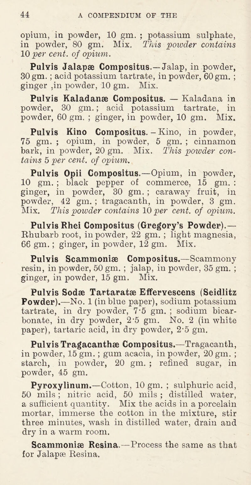 opium, in powder, 10 gm. ; potassium sulphate, in powder, 80 gm. Mix. This powder contains 10 per cent, of opium. Pulvis Jalapae Compositus,—Jalap, in powder, 30 gm.; acid potassium tartrate, in powder, 60 gm. ; ginger .in powder, 10 gm. Mix. Pulvis Kaladanse Compositus. — Kaladana in powder, 30 gm.; acid potassium tartrate, in powder, 60 gm. ; ginger, in powder, 10 gm. Mix. Pulvis Kino Compositus. - Kino, in powder, 75 gm. ; opium, in powder, 5 gm. ; cinnamon bark, in powder, 20 gm. Mix. This powder con¬ tains 5 per cent, of opium. Pulvis Opii Compositus.—Opium, in powder, 10 gm. ; black pepper of commerce, 15 gm. : ginger, in powder, 30 gm. ; caraway fruit, in powder, 42 gm. ; tragacanth, in powder, 3 gm. Mix. This powder contains 10 per cent, of opium. Pulyis Rhei Compositus (Gregory’s Powder).— Rhubarb root, in powder, 22 gm. ; light magnesia, 66 gm. ; ginger, in powder, 12 gm. Mix. Pulvis Scammoniae Compositus.—Scammony resin, in powder, 50 gm. ; jalap, in powder, 35 gm. ; ginger, in powder, 15 gm. Mix. Pulvis Sodae Tartaratae Effervescens (Seidlitz Powder).—No. 1 (in blue paper), sodium potassium tartrate, in dry powder, 7’5 gm. ; sodium bicar¬ bonate, in dry powder, 2-5 gm. No. 2 (in white paper), tartaric acid, in dry powder, 2'5 gm. Pulvis Tragacanthae Compositus.—Tragacanth, in powder, 15 gin. ; gum acacia, in powder, 20 gm. ; starch, in powder, 20 gm. ; refined sugar, in powder, 45 gm. Pyroxylinum.—Cotton, 10 gm. ; sulphuric acid, 50 mils ; nitric acid, 50 mils ; distilled water, a sufficient quantity. Mix the acids in a porcelain mortar, immerse the cotton in the mixture, stir three minutes, wash in distilled water, drain and dry in a warm room. Scammoniae Resina.—Process the same as that for Jalapse Resina.