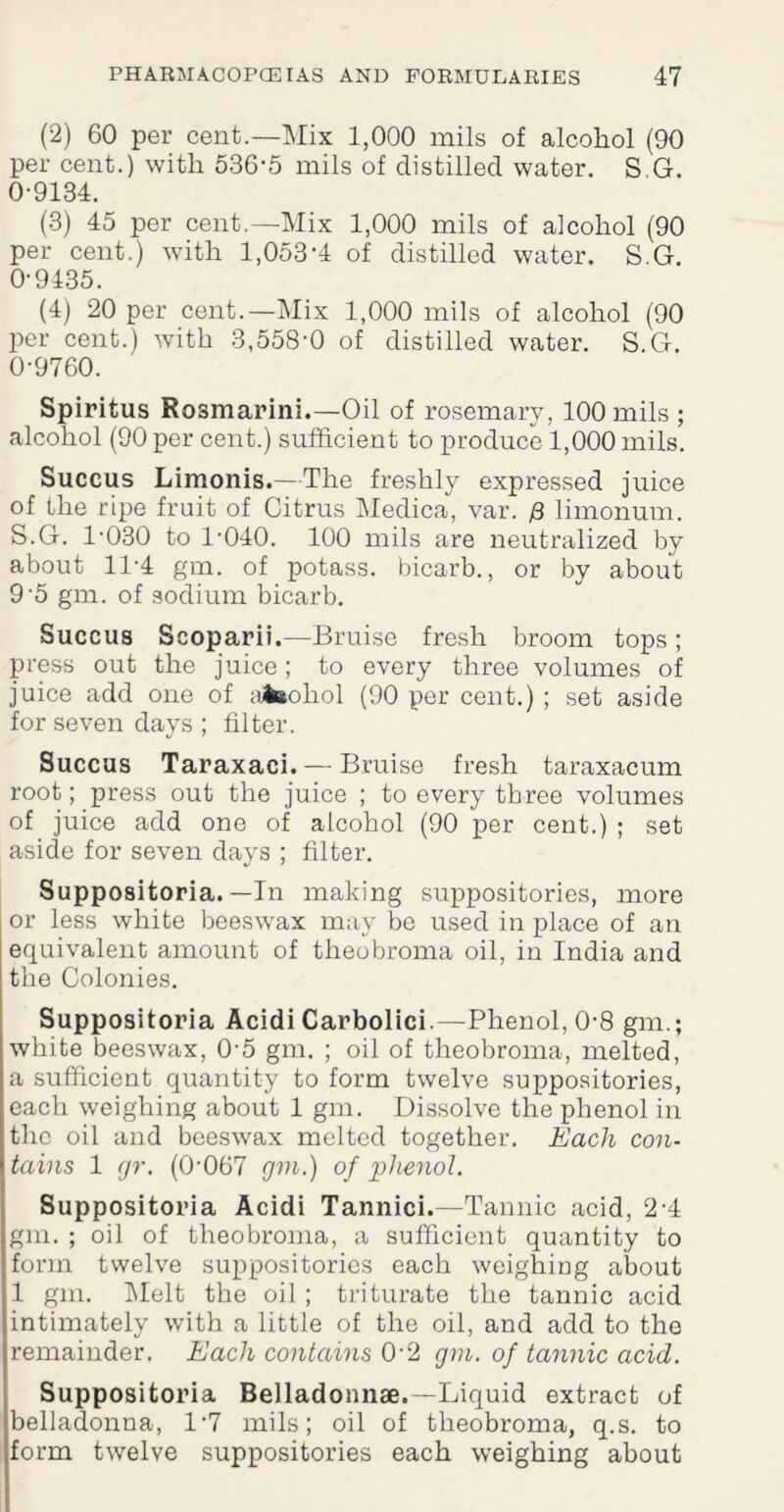 (2) 60 per cent.—Mix 1,000 mils of alcohol (90 per cent.) with 536'5 mils of distilled water. S G. 0-9134. (3) 45 per cent.—Mix 1,000 mils of alcohol (90 per cent.) with 1,053-4 of distilled water. S.G. 0-9435. (4) 20 per cent.—Mix 1,000 mils of alcohol (90 per cent.) with 3,558-0 of distilled water. S.G. 0-9760. Spiritus Rosmarini.—Oil of rosemary, 100 mils ; alcohol (90 per cent.) sufficient to produce 1,000 mils. Succus Limonis.—The freshly expressed juice of the ripe fruit of Citrus Medica, var. /3 limonum. S.G. 1-030 to 1-040. 100 mils are neutralized by about 11-4 gm. of potass, bicarb., or by about 9-5 gm. of sodium bicarb. Succus Scoparii.—Bruise fresh broom tops; press out the juice; to every three volumes of juice add one of ;uteohol (90 per cent.); set aside for seven days ; filter. Succus Taraxaci. — Bruise fresh taraxacum root; press out the juice ; to every three volumes of juice add one of alcohol (90 per cent.) ; set aside for seven days ; filter. Suppositoria. — In making suppositories, more or less white beeswax may be used in place of an equivalent amount of theobroma oil, in India and the Colonies. Suppositoria Acidi Carbolici.—Phenol, 0-8 gm.; white beeswax, 0-5 gm. ; oil of theobroma, melted, a sufficient quantity to form twelve suppositories, each weighing about 1 gm. Dissolve the phenol in the oil and beeswax melted together. Each con¬ tains 1 gr. (0-067 gm.) of phenol. Suppositoria Acidi Tannici.—Tannic acid, 2-4 gm. ; oil of theobroma, a sufficient quantity to form twelve suppositories each weighing about 1 gm. Melt the oil ; triturate the tannic acid intimately with a little of the oil, and add to the remainder. Each contains 0-2 gm. of tannic acid. Suppositoria Belladonnae.—Liquid extract of belladonna, 1'7 mils; oil of theobroma, q.s. to form twelve suppositories each weighing about