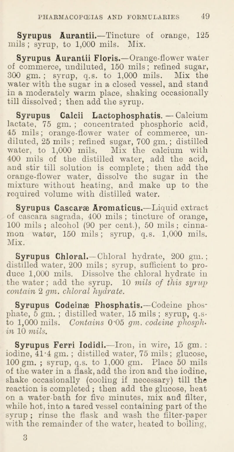 Syrupus Aurantii.—Tincture of orange, 125 mils ; syrup, to 1,000 mils. Mix. Syrupus Aurantii Floris.—Orange-flower water of commerce, undiluted, 150 mils; refined sugar, 300 gm. ; syrup, q.s. to 1,000 mils. Mix the water with the sugar in a closed vessel, and stand in a moderately warm place, shaking occasionally till dissolved ; then add the syrup. Syrupus Calcii Lactophosphatis. — Calcium lactate, 75 gm. ; concentrated phosphoric acid, 45 mils; orange-flower water of commerce, un¬ diluted, 25 mils; refined sugar, 700 gm.; distilled water, to 1,000 mils. Mix the calcium with 400 mils of the distilled water, add the acid, and stir till solution is complete; then add the orange-flower water, dissolve the sugar in the mixture without heating, and make up to the required volume with distilled water. Syrupus Cascarse Aromaticus.—Liquid extract of cascara sagrada, 400 mils ; tincture of orange, 100 mils; alcohol (90 per cent.), 50 mils; cinna¬ mon water, 150 mils; syrup, q.s. 1,000 mils. Mix. Syrupus Chloral.—Chloral hydrate, 200 gm.; distilled water, 200 mils; syrup, sufficient to pro¬ duce 1,000 mils. Dissolve the chloral hydrate in the water; add the syrup. 10 mils of this syrup contain 2 gm. chloral hydrate. Syrupus Codeinse Phosphatis.—Codeine phos¬ phate, 5 gm. ; distilled water, 15 mils ; syrup, q.s- to 1,000 mils. Contains 0'05 gm. codeine phospli- in 10 mils. Syrupus Ferri Iodidi.—Iron, in wire, 15 gm. : iodine, 41-4 gm. ; distilled water, 75 mils; glucose, 100 gm. ; syrup, q.s. to 1,000 gm. Place 50 mils of the water in a flask, add the iron and the iodine, shake occasionally (cooling if necessary) till the reaction is completed ; then add the glucose, heat on a water-bath for five minutes, mix and filter, while hot, into a tared vessel containing part of the syrup ; rinse the flask and wash the filter-paper with the remainder of the water, heated to boiling, 3