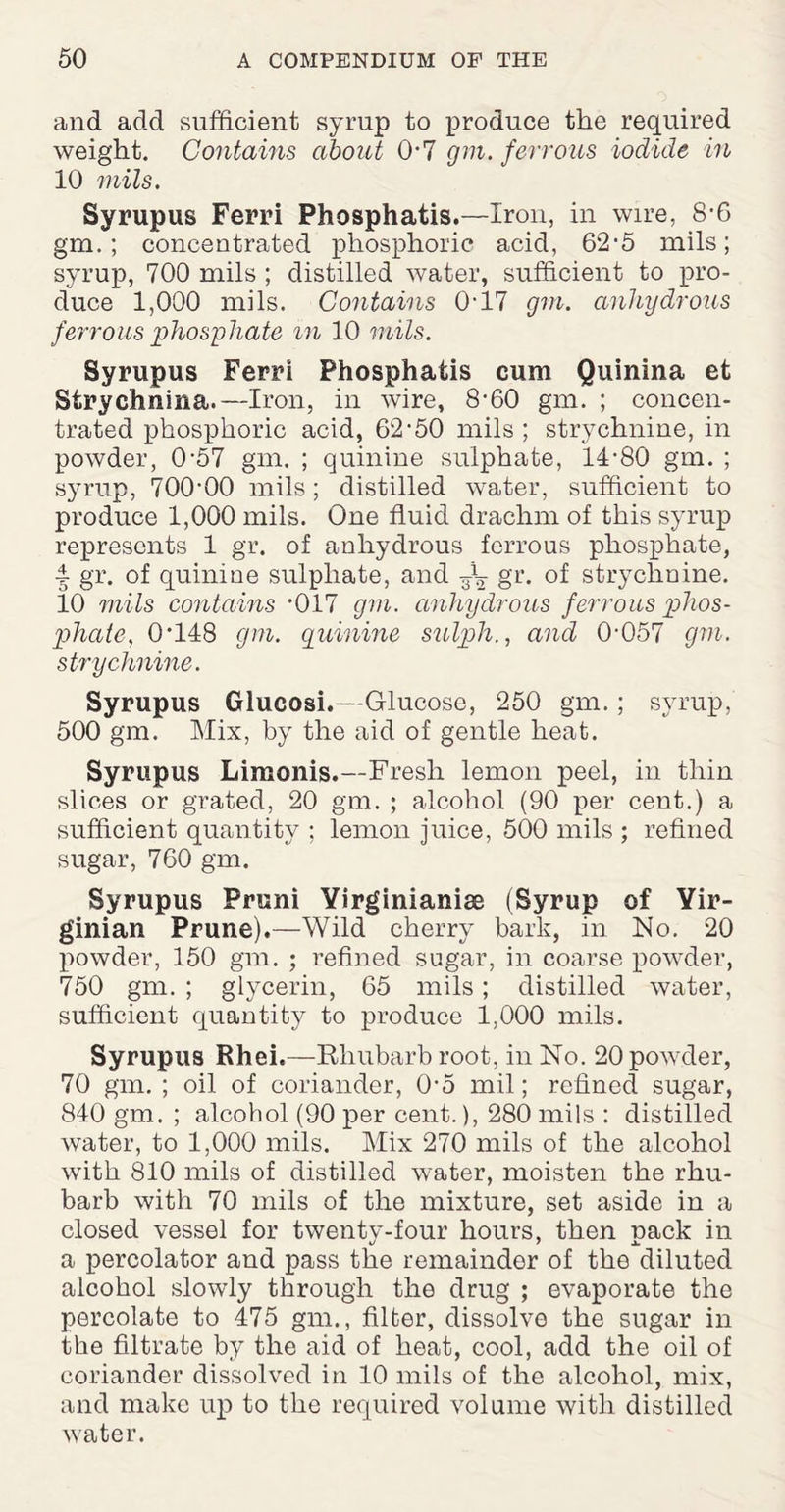 and add sufficient syrup to produce the required weight. Contains about 0-7 gm. ferrous iodide in 10 mils. Syrupus Ferri Phosphatis.—Iron, in wire, 8-6 gm.; concentrated phosphoric acid, 62-5 mils; syrup, 700 mils ; distilled water, sufficient to pro¬ duce 1,000 mils. Contains 0-17 gin. anhydrous ferrous phosphate m 10 mils. Syrupus Ferri Phosphatis cum Quinina et Strychnina.—Iron, in wire, 8-60 gm. ; concen¬ trated phosphoric acid, 62-50 mils; strychnine, in powder, 0-57 gm. ; quinine sulphate, 14-80 gm. ; syrup, 700-00 mils; distilled water, sufficient to produce 1,000 mils. One fluid drachm of this syrup represents 1 gr. of anhydrous ferrous phosphate, •i gr. of quinine sulphate, and gr. of strychnine. 10 mils contains -017 gm. anhydrous ferrous phos¬ phate, 0-148 gm. quinine sulqjhand 0-057 gm. strychnine. Syrupus Glucosi.—Glucose, 250 gm.; syrup, 500 gm. Mix, by the aid of gentle heat. Syrupus Limonis.—Fresh lemon peel, in thin slices or grated, 20 gm. ; alcohol (90 per cent.) a sufficient quantity ; lemon juice, 500 mils ; refined sugar, 760 gm. Syrupus Pruni Yirginianise (Syrup of Yir- ginian Prune).—Wild cherry bark, in No. 20 powder, 150 gm. ; refined sugar, in coarse powder, 750 gm. ; glycerin, 65 mils; distilled water, sufficient quantity to produce 1,000 mils. Syrupus Rhei.—Rhubarb root, in No. 20 powder, 70 gm. ; oil of coriander, 0-5 mil; refined sugar, 840 gm. ; alcohol (90 per cent.), 280 mils : distilled water, to 1,000 mils. Mix 270 mils of the alcohol with 810 mils of distilled water, moisten the rhu¬ barb with 70 mils of the mixture, set aside in a closed vessel for twenty-four hours, then pack in a percolator and pass the remainder of the diluted alcohol slowly through the drug ; evaporate the percolate to 475 gm., filter, dissolve the sugar in the filtrate by the aid of heat, cool, add the oil of coriander dissolved in 10 mils of the alcohol, mix, and make up to the required volume with distilled water.