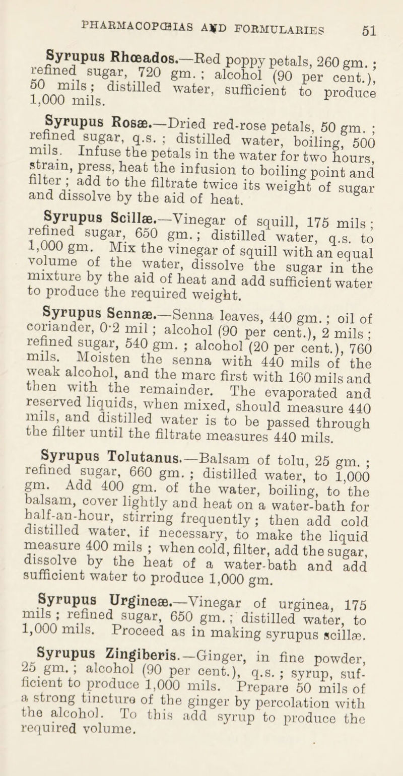 Syrupus Rhceados.—Red poppy petals, 260 em. • refined sugar, 720 gm. ; alcohol (90 per ?CLmils; distllled water, sufficient to 1,000 mils. cent.), produce Syrupus Rosae.—Dried red-rose petals, 50 gm. ■ refined sugar, q.s. ; distilled water, boiling, 500 mils. Infuse the petals in the water for two hours strain, press, heat the infusion to boiling point and fitter ; add to the filtrate twice its weight of sugar and dissolve by the aid of heat 6 Syrupus Scillae.—Vinegar of squill, 175 mils • refined sugar, 650 gm. ; distilled water, q.s. to 1,000 gm. Mix the vinegar of squill with an equal \olume of the water, dissolve the sugar in the mixture by the aid of heat and add sufficient water to produce the required weight. Syrupus Sennae.—Senna leaves, 440 gm. • oil of coriander, 0-2 mil; alcohol (90 per cent.), 2 mils • refined sugar, 540 gm. ; alcohol (20 per cent.), 760 mils. Moisten the senna with 440 mils of the weak alcohol and the marc first with 160 mils and Jen with the remainder. The evaporated and reserved liquids, when mixed, should measure 440 mils, and distilled water is to be passed through the filter until the filtrate measures 440 mils. Syrupus Tolutanus.— Balsam of tolu, 25 gm. • refined sugar, 660 gm. ; distilled water, to 1,000 gm. Add 400 gm. of the water, boiling, to the balsam, cover lightly and heat on a water-bath for balf-an-hcur, stirring frequently; then add cold distilled water, if necessary, to make the liquid measure 400 mils ; when cold, filter, add the sugar, dissolve by the heat of a water-bath and add sufficient water to produce 1,000 gm. Syrupus Urgineae.—Vinegar of urginea, 175 wyrvn r®?ae(^ sugar, 650. gm. ; distilled water, to 1,000 mils. Proceed as in making syrupus scillse. Syrupus Zingiberis.-Ginger, in fine powder, 2o gm. ; alcohol (90 per cent.), q.s.; syrup, suf¬ ficient to produce 1,000 mils. Prepare 50 mils of a strong tincture of the ginger by percolation with the alcohol. To this add syrup to produce the required volume.