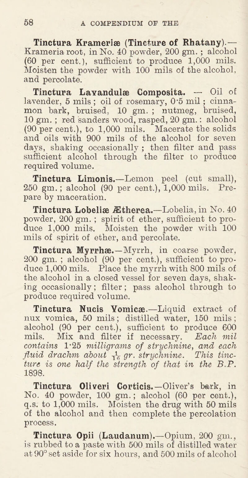 Tinctura Krameriae (Tincture of Rhatany).— Krameria root, in No. 40 powder, 200 gm. ; alcohol (60 per cent.), sufficient to produce 1,000 mils. Moisten the powder with 100 mils of the alcohol, and percolate. Tinctura Lavandulae Composita. — Oil of: lavender, 5 mils ; oil of rosemary, 0*5 mil; cinna¬ mon hark, bruised, 10 gm. ; nutmeg, bruised, 10 gm. ; red sanders wood, rasped, 20 gm.: alcohol (90 per cent.), to 1,000 mils. Macerate the solids and oils with 900 mils of the alcohol for seven days, shaking occasionally ; then filter and pass sufficient alcohol through the filter to produce required volume. Tinctura Limonis.—Lemon peel (cut small), 250 gm.; alcohol (90 per cent.), 1,000 mils. Pre¬ pare by maceration. Tinctura Lobelias iEtherea.—Lobelia, in No. 40 powder, 200 gm. ; spirit of ether, sufficient to pro¬ duce 1,000 mils. Moisten the powder with 100 mils of spirit of ether, and percolate. Tinctura Myrrhas.—Myrrh, in coarse powder, 200 gm. ; alcohol (90 per cent.), sufficient to pro¬ duce 1,000 mils. Place the myrrh with 800 mils of the alcohol in a closed vessel for seven days, shak¬ ing occasionally; filter; pass alcohol through, to produce required volume. Tinctura Nucis Vomicae.—Liquid extract of nux vomica, 50 mils; distilled water, 150 mils ; alcohol (90 per cent.), sufficient to produce 600 mils. Mix and filter if necessary. Each mil contains 1*25 milligrams of strychnine, and each fluid drachm about gr. strychnine. This tinc¬ ture is one half the strength of that in the B.P. 1898. Tinctura Oliveri Corticis.—Oliver’s bark, in No. 40 powder, 100 gm.; alcohol (60 per cent.), q.s. to 1,000 mils. Moisten the drug with 50 mils of the alcohol and then complete the percolation process. Tinctura Opii (Laudanum).—Opium, 200 gm., is rubbed to a paste with 500 mils of distilled water at 90° set aside for six hours, and 500 mils of alcohol