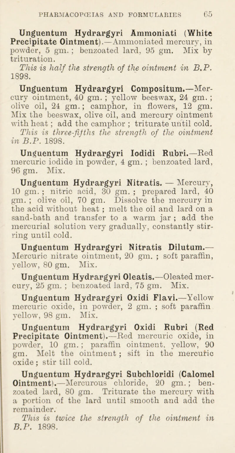 Unguentum Hydrargyri Ammoniati (White Precipitate Ointment).—Ammoniated mercury, in powder, 5 gm. ; benzoated lard, 95 gm. Mix by trituration. This is half the strength of the ointment in B.P. 1898. Unguentum Hydrargyri Compositum.—Mer¬ cury ointment, 40 gm. ; yellow beeswax, 24 gm. ; olive oil, 24 gm.; camphor, in flowers, 12 gm. Mix the beeswax, olive oil, and mercury ointment with heat ; add the camphor ; triturate until cold. This is three-fifths the strength of the ointment in B.P. 189S. Unguentum Hydrargyri Iodidi Rubri.—Red mercuric iodide in powder, 4 gm. ; benzoated lard, 96 gm. Mix. Unguentum Hydrargyri Nitratis. — Mercury, 10 gm. ; nitric acid, 30 gm. ; prepared lard, 40 gm. ; olive oil, 70 gm. Dissolve the mercury in the acid without heat ; melt the oil and lard on a sand-bath and transfer to a warm jar ; add the mercurial solution very gradually, constantly stir¬ ring until cold. Unguentum Hydrargyri Nitratis Dilutum.— Mercuric nitrate ointment, 20 gm. ; soft paraffin, yellow, 80 gm. Mix. Unguentum Hydrargyri Oleatis.—Oleated mer¬ cury, 25 gm. ; benzoated lard, 75 gm. Mix. Unguentum Hydrargyri Oxidi Flayi.—Yellow mercuric oxide, in powder, 2 gm. ; soft paraffin yellow, 98 gm. Mix. Unguentum Hydrargyri Oxidi Rubri (Red Precipitate Ointment).—Red mercuric oxide, in powder, 10 gm. ; paraffin ointment, yellow, 90 gm. Melt the ointment ; sift in the mercufic oxide ; stir till cold. Unguentum Hydrargyri Subchloridi (Calomel Ointment).—Mercurous chloride, 20 gm. ; ben¬ zoated lard, 80 gm. Triturate the mercury with a portion of the lard until smooth and add the remainder. This is twice the strength of the ointment in B.P. 1898.