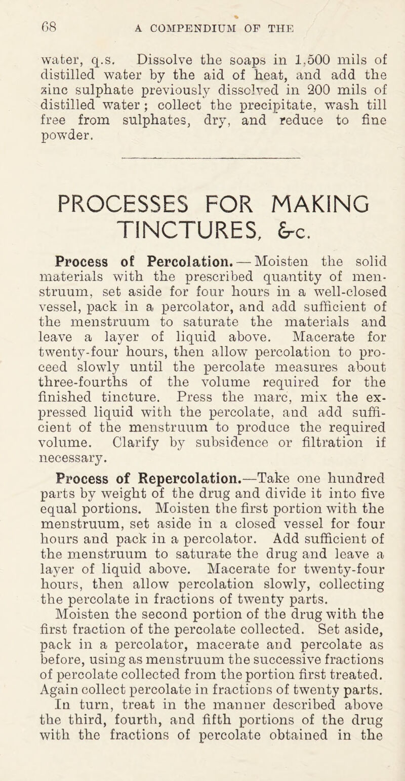 water, q.s. Dissolve the soaps in 1,500 mils of distilled water by the aid of heat, and add the zinc sulphate previously dissolved in 200 mils of distilled water ; collect the precipitate, wash till free from sulphates, dry, and reduce to fine powder. PROCESSES FOR MAKING TINCTURES, £rc. Process of Percolation. — Moisten the solid materials with the prescribed quantity of men¬ struum, set aside for four hours in a well-closed vessel, pack in a percolator, and add sufficient of the menstruum to saturate the materials and leave a layer of liquid above. Macerate for twenty-four hours, then allow percolation to pro¬ ceed slowly until the percolate measures about three-fourths of the volume required for the finished tincture. Press the marc, mix the ex¬ pressed liquid with the percolate, and add suffi¬ cient of the menstruum to produce the required volume. Clarify by subsidence or filtration if necessary. Process of Repercolation.—Take one hundred parts by weight of the drug and divide it into five equal portions. Moisten the first portion with the menstruum, set aside in a closed vessel for four hours and pack in a percolator. Add sufficient of the menstruum to saturate the drug and leave a layer of liquid above. Macerate for twenty-four hours, then allow percolation slowly, collecting the percolate in fractions of twenty parts. Moisten the second portion of the drug with the first fraction of the percolate collected. Set aside, pack in a percolator, macerate and percolate as before, using as menstruum the successive fractions of percolate collected from the portion first treated. Again collect percolate in fractions of twenty parts. In turn, treat in the manner described above the third, fourth, and fifth portions of the drug with the fractions of percolate obtained in the