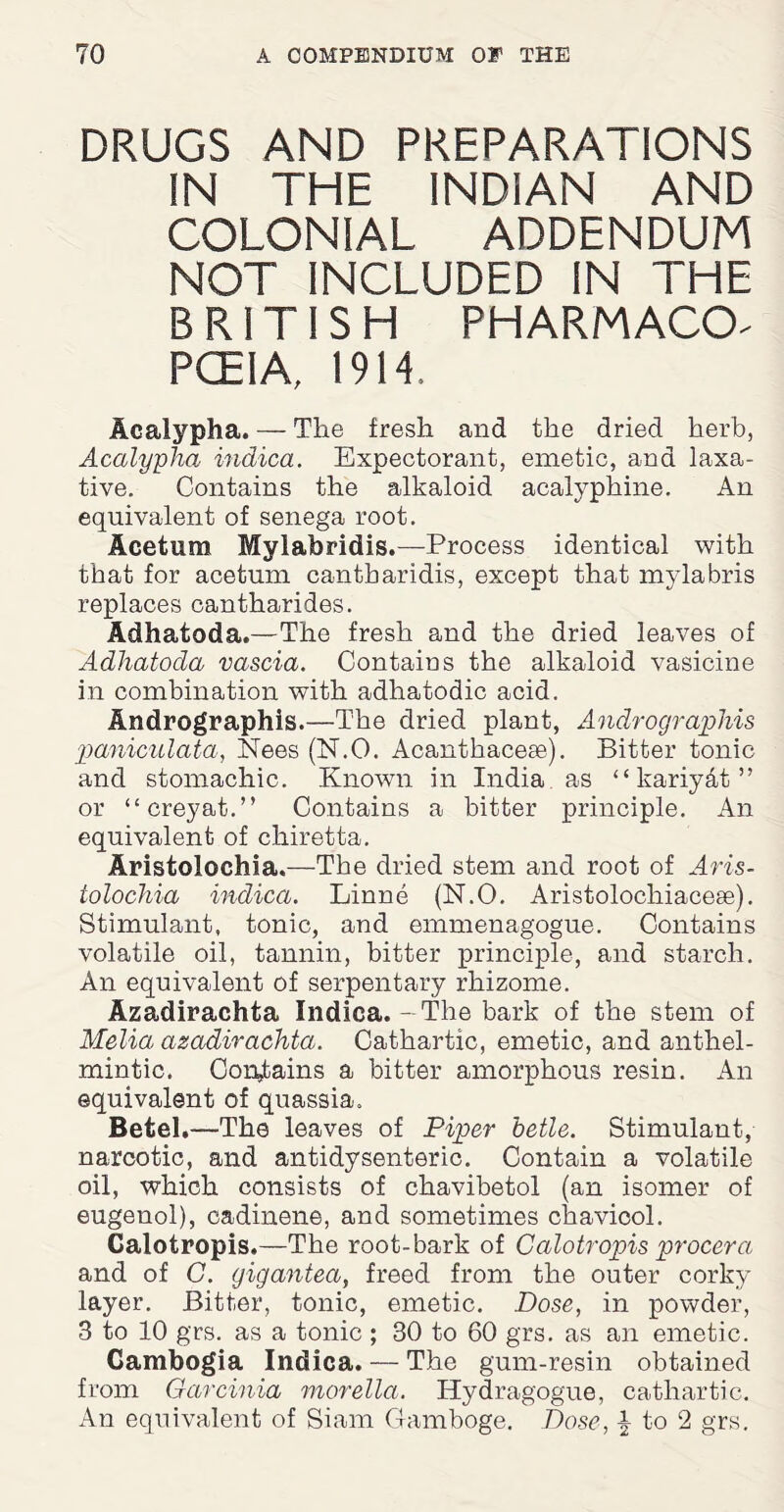 DRUGS AND PREPARATIONS IN THE INDIAN AND COLONIAL ADDENDUM NOT INCLUDED IN THE BRITISH PHARMACCL PCEIA, 1914, Acalypha. — The fresh and the dried herb, Acalypha indica. Expectorant, emetic, ana laxa¬ tive. Contains the alkaloid acalyphine. An equivalent of senega root. Acetum Mylabridis.—Process identical with that for acetum cantbaridis, except that mylabris replaces cantharides. Adhatoda.—The fresh and the dried leaves of Adhatoda vascia. Contains the alkaloid vasicine in combination with adhatodic acid. Andrographis.—The dried plant, Andrographis paniculata, Nees (N.O. Acanthacese). Bitter tonic and stomachic. Known in India as “kariyAt” or “creyat.” Contains a bitter principle. An equivalent of chiretta. Aristolochia.—The dried stem and root of Aris- tolochia indica. Linne (N.O. Aristolochiacese). Stimulant, tonic, and emmenagogue. Contains volatile oil, tannin, bitter principle, and starch. An equivalent of serpentary rhizome. Azadirachta Indica.-The bark of the stem of Melia azadirachta. Cathartic, emetic, and anthel¬ mintic. Contains a bitter amorphous resin. An equivalent of quassia. Betel.—The leaves of Piper betle. Stimulant, narcotic, and antidysenteric. Contain a volatile oil, which consists of chavibetol (an isomer of eugenol), cadinene, and sometimes chavicol. Calotropis.—The root-bark of Calotropis procera and of C. gigantea, freed from the outer corky layer. Bitter, tonic, emetic. Dose, in powder, 3 to 10 grs. as a tonic; 30 to 60 grs. as an emetic. Gambogia Indica. — The gum-resin obtained from Garcinia morella. Hydragogue, cathartic. An equivalent of Siam Gamboge. Dose, | to 2 grs.