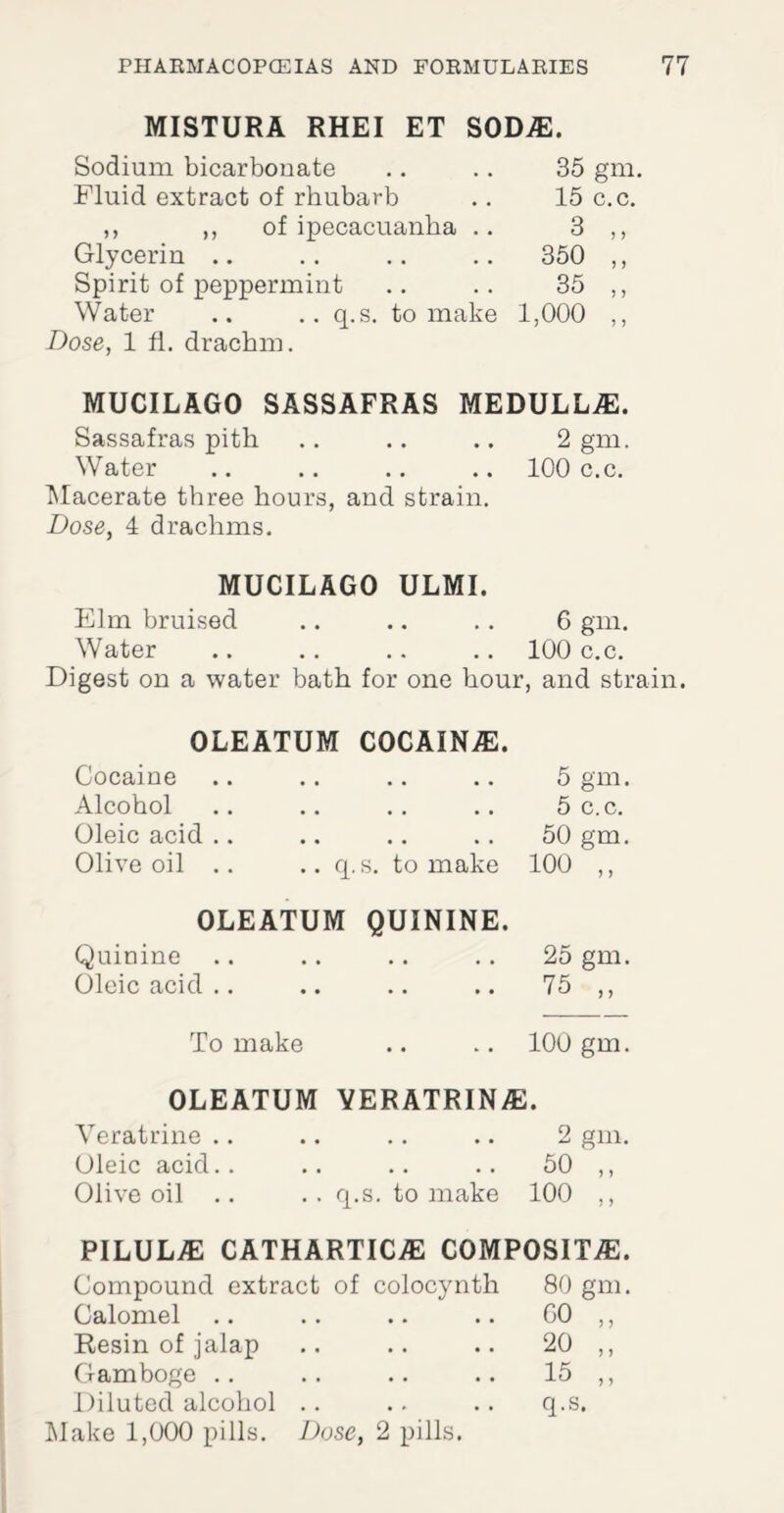 MISTURA RHEI ET SODAS. Sodium bicarbonate Fluid extract of rhubarb ,, ,, of ipecacuanha .. Glycerin .. Spirit of peppermint Water .. .. q.s. to make Dose, 1 fl. drachm. 35 gm. 15 c.c. 3 ,, 350 ,, 35 „ 1,000 ,, MUCILAGO SASSAFRAS MEDULLAS. Sassafras pith .. .. .. 2 gm. Water .. .. .. .. 100 c.c. Macerate three hours, and strain. Dose, 4 drachms. MUCILAGO ULMI. Elm bruised .. .. .. 6 gm. Water .. .. .. .. 100 c.c. Digest on a water bath for one hour, and strain. OLEATUM C0CAINAS. Cocaine Alcohol Oleic acid .. Olive oil .. .. q.s. to make OLEATUM QUININE. Quinine Oleic acid .. 5 gm. 5 c.c. 50 gm. 100 25 gm. 75 > > To make .. .. 100 gm. OLEATUM YERATRIN®. Veratrine .. .. .. .. 2 gm. Oleic acid.. .. .. .. 50 ,, Olive oil .. . . q.s. to make 100 ,, pilul® cathartic.® composite. Compound extract of colocynth Calomel Resin of jalap Gamboge Diluted alcohol Make 1,000 pills. Dose, 2 pills. 80 gm. GO 20 15 q.s. > 5 J >