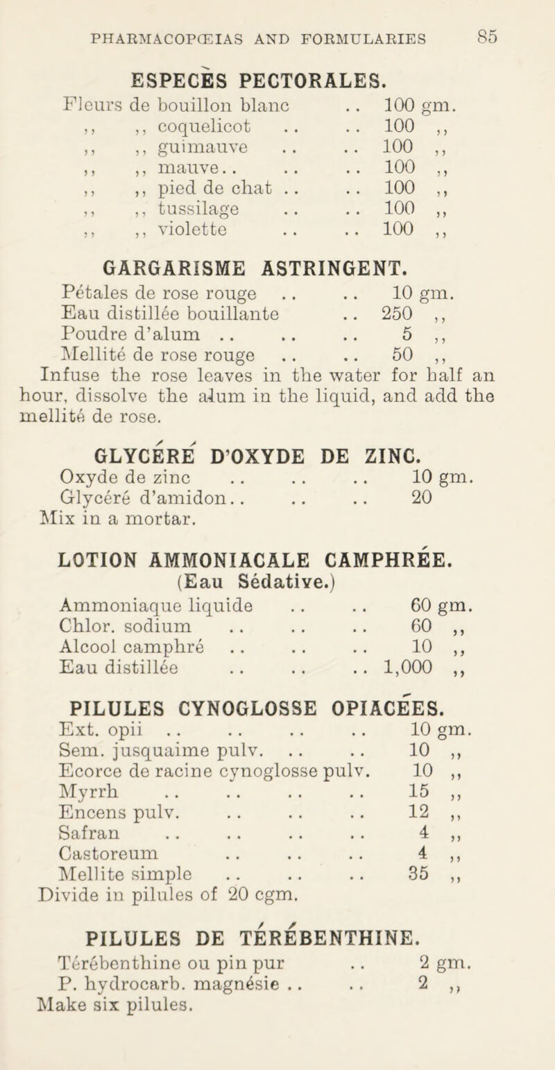 ESPECES PECTORALES. Fleurs de bouillon blanc 100 gm. ,, ,, coquelicot .. 100 ,, ,, ,, gui mauve .. 100 ,, ,, ,, mauve.. .. 100 „ ,, ,, pied de chat .. .. 100 ,, ,, ,, tussilage .. 100 „ ,, ,, violette .. 100 ,, GARGARISME ASTRINGENT. Petales de rose rouge .. .. 10 gm. Eau distillee bouillante .. 250 ,, Poudre d’alum .. .. .. 5 ,, Mellite de rose rouge .. .. 50 ,, Infuse the rose leaves in the water for half an hour, dissolve the alum in the liquid, and add the mellite de rose. GLYCERE D’OXYDE DE ZINC. Oxyde de zinc .. .. .. 10 gm. Glycere d’amidon.. .. .. 20 Mix in a mortar. LOTION AMMONIACALE CAMPHREE. (Eau Sedative.) Ammoniaque liquide 60 gm. Chlor. sodium 60 „ Alcool camphre 10 „ Eau distillee 1,000 ,, PILULES CYNOGLOSSE OPIACEES. Ext. opii 10 gm. Sem. jusquaime pulv. 10 „ Ecorce de racine cynoglosse pulv. 10 „ Myrrh 15 „ Encens pulv. 12 „ Safran 4 „ Castoreum 4 „ Mellite simple 35 „ Divide in pilules of 20 cgm. PILULES DE TEREBENTHINE. Terebenthine ou pin pur .. 2 gm. P. hydrocarb. magn^sie .. .. 2 ,, Make six pilules.