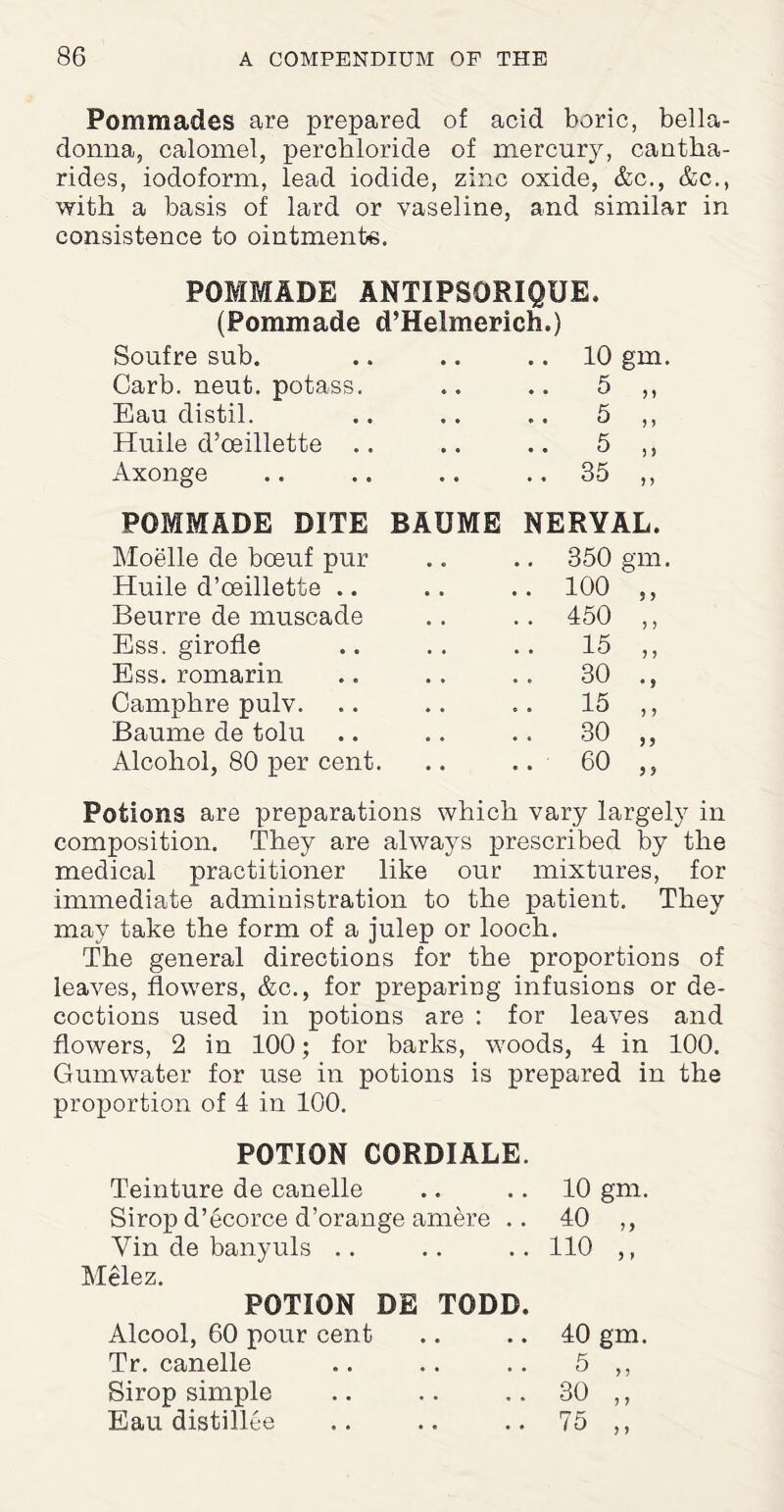 Pommades are prepared of acid boric, bella¬ donna, calomel, percbloride of mercury, cantha- rides, iodoform, lead iodide, zinc oxide, &c., &c., with a basis of lard or vaseline, and similar in consistence to ointmente. POMMADE ANTIPSORIQUE. (Pommade d’Helmerich.) Soufre sub. .. 10 gm. Garb. neut. potass. 5 M Eau distil. 5 5 > Huile d’oeillette 5 ) > Axonge .. 35 > > POMMADE DITE BAUME NERVAL. Moelle de boeuf pur 350 gm. Huile d’oeillette .. .. 100 5 } Beurre de muscade .. 450 > > Ess. girofle .. 15 J > Ess. romarin 30 • > Camphre pulv. 15 5 ? Baume de tolu 30 5 > Alcohol, 80 per cent. .. 60 Potions are preparations which vary largely in composition. They are always prescribed by the medical practitioner like our mixtures, for immediate administration to the patient. They may take the form of a julep or looch. The general directions for the proportions of leaves, flowers, &c., for preparing infusions or de¬ coctions used in potions are : for leaves and flowers, 2 in 100; for barks, woods, 4 in 100. Gumwater for use in potions is prepared in the proportion of 4 in 100. POTION CORDIALE. Teinture de canelle Sirop d’ecorce d’orange amere .. Vin de banyuls Melez. POTION DE TODD. Alcool, 60 pour cent Tr. canelle Sirop simple Eau distillee 10 gm. 40 „ no ,, 40 gm. 5 30 75 } ?