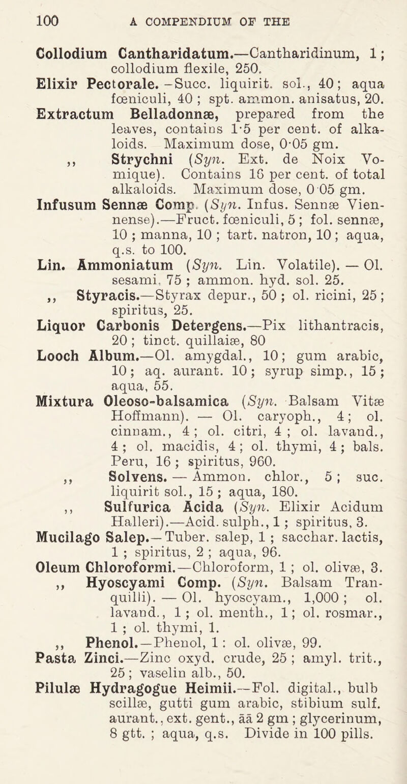 Collodium Cantharidafcum.—Cantkaridinum, 1; collodium flexile, 250. Elixir Pectorale.-Succ. liquirit. sol., 40; aqua fceniculi, 40 ; spt. ammon. anisatus, 20. Extractum Belladonnse, prepared from the leaves, contains l-5 per cent, of alka¬ loids. Maximum dose, 0-05 gm. ,, Strychni {Syn. Ext. de Noix Vo- mique). Contains 16 per cent, of total alkaloids. Maximum dose, 0 05 gm. Infusum Sennae Comp, {Syn. Infus. Sennse Vien- nense).—Fruct. fceniculi, 5 ; fol. sennse, 10 ; manna, 10 ; tart, natron, 10 ; aqua, q.s. to 100. Lin. Ammonia turn {Syn. Lin. Volatile). — 01. sesami, 75 ; ammon. kyd. sol. 25. ,, Styracis.—Styrax depur., 50; ol. ricini, 25; spiritus, 25. Liquor Carbonis Detergens.—Pix lithantracis, 20 ; tinct. quillaise, 80 Looch Album.—Ol. amygdal., 10; gum arabic, 10; aq. aurant. 10; syrup simp., 15; aqua, 55. Mixtura Oleoso-balsamica {Syn. Balsam Vitae Hoffmann). — Ol. caryoph., 4; ol. cinnam., 4; ol. citri, 4; ol. lavand., 4 ; ol. macidis, 4 ; ol. tkymi, 4 ; bals. Peru, 16 ; spiritus, 960. ,, Solvens. — Ammon, chlor., 5 ; sue. liquirit sol., 15 ; aqua, 180. ,, Sulfurica Acida {Syn. Elixir Acidum Halleri).—Acid, sulpk., 1 ; spiritus, 3. Mucilago Salop.—Tuber, salep, 1 ; sacchar. lactis, 1 ; spiritus, 2 ; aqua, 96. Oleum Chloroformi.—Chloroform, 1 ; ol. olivae, 3. ,, Hyoscyami Comp. {Syn. Balsam Tran- quilli). — Ol. hyoscyam., 1,000 ; ol. lavand., 1; ol. menth., 1; ol. rosmar., 1 ; ol. thymi, 1. ,, Phenol.—Phenol, 1: ol. olivae, 99. Pasta, Zinci.—Zinc oxyd. crude, 25 ; amyl, trit., 25 ; vaselin alb., 50. Pilulae Hydragogue Heimii.—Fol. digital., bulb scillse, gutti gum arabic, stibium sulf. aurant., ext. gent., aa 2 gm ; glycerinum, 8 gtt. ; aqua, q.s. Divide in 100 pills.