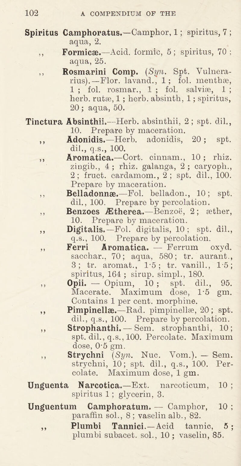 Spiritus Camphoratus.—Camphor, 1; spiritus, 7 ; aqua, 2. ,, Formicas.—Acid, formic, 5; spiritus, 70 : aqua, 25. ,, Rosmarini Comp. (Syn. Spt. Vulnera- rius).—Flor. lavand., 1 ; fol. menthse, 1 ; fol. rosmar., 1 ; fol. salvige, 1 ; herb, rutae, 1 ; herb, absinth, 1; spiritus, 20; aqua, 50. Tinctura Absinthii.- Herb, absinthii, 2 ; spt, di 1., 10. Prepare by maceration. ,, Adonidis.—Herb, adonidis, 20; spt. dil., q.s., 100. ,, Aromatica.—Cort. cinnam., 10 ; rhiz. ziugib., 4 ; rhiz. galanga, 2 ; caryopli., 2; fruct. cardamom., 2; spt. dil., 100. Prepare by maceration. ,, Belladonnae.—Fol. belladon., 10; spt. dil., 100. Prepare by percolation. ,, Benzoes iEtherea.—Benzoe, 2; aether, 10. Prepare by maceration. ,, Digitalis.—Fol. digitalis, 10 ; spt. dil., q.s., 100. Prepare by percolation. ,, Ferri Aromatica. — Ferrum oxyd. sacchar., 70; aqua, 580; tr. aurant., 3; tr. aromat., 1*5; tr. vanill., 15; spiritus, 164 ; sirup, simpl., 180. ,, Opii. — Opium, 10 ; spt. dil., 95. Macerate. Maximum dose, 1-5 gm. Contains 1 per cent, morphine. ,, Pimpinellae.—Rad. pimpinellae, 20 ; spt. dil., q.s., 100. Prepare by percolation. ,, Strophanthi. — Sem. strophanthi, 10; spt. dil., q.s., 100. Percolate. Maximum dose, 0-5 gm. ,, Strychni (Syn. Nuc. Vom.). — Sem. strychni, 10; spt. dil., q.s., 100. Per¬ colate. Maximum dose, 1 gm. Unguenta Narcotica.—Ext. narcoticum, 10 ; spiritus 1 ; glycerin, 3. Unguentum Camphoratum. — Camphor, 10 ; paraffin sol., 8 ; vaselin alb., 82. ,, Plumbi Tannici.—Acid tannic, 5 ; plumbi subacet. sol., 10 ; vaselin, 85.