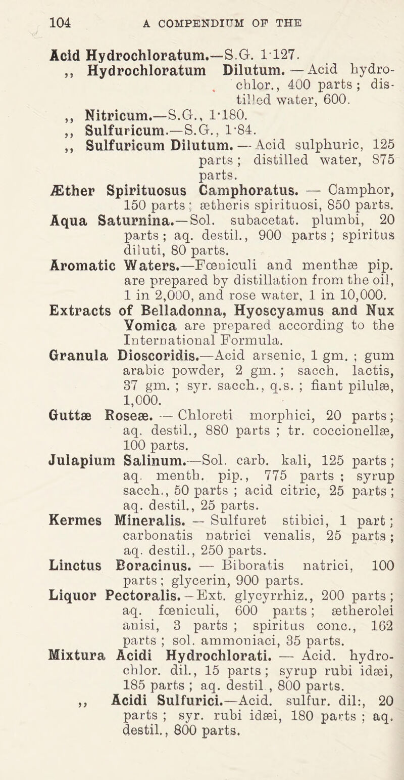 Acid Hydrochloratum.—S.G. 1 127. ,, Hydrochloratum Dilutum. — Acid hydro- cblor., 400 parts; dis¬ tilled water, 600. ,, Nitricum.—S.G., 1-180. ,, Sulfuricum.—S.G., 184. ,, Sulfuricum Dilutum. — Acid sulphuric, 125 parts ; distilled water, 875 parts. /Ether Spirituosus Camphoratus. — Camphor, 150 parts: setheris spirituosi, 850 parts. Aqua Saturnina.—Sol. subacetat. plumbi, 20 parts; aq. destil., 900 parts; spiritus diluti, 80 parts. Aromatic Waters.—Foeniculi and menthae pip. are prepared by distillation from tbe oil, 1 in 2,000, and rose water, 1 in 10,000. Extracts of Belladonna, Hyoscyamus and Nux Yomica are prepared according to the International Formula. Granula Bioscoridis.—Acid arsenic, 1 gm. ; gum arabic powder, 2 gm. ; sacch. lactis, 37 gm. ; syr. sacch., q.s. ; fiant pilulse, 1,000. Guttae Roseae. — Chloreti morphici, 20 parts; aq. destil., 880 parts ; tr. coccionellse, 100 parts. Julapium Salinum.—Sol. carb. kali, 125 parts ; aq. menth. pip., 775 parts ; syrup sacch., 50 parts ; acid citric, 25 parts; aq. destil., 25 parts. Kermes Mineralis. — Sulfuret stibici, 1 part; carbonatis natrici venalis, 25 parts; aq. destil., 250 parts. Linctus Boracinus. — Biborat.is natrici, 100 parts; glycerin, 900 parts. Liquor Pectoralis. -Ext. glycyrrhiz., 200 parts; aq. foeniculi, 600 parts; setherolei anisi, 3 parts ; spiritus cone., 162 parts ; sol. ammoniaci, 35 parts. Mixtura Acidi Hydrochlorati. — Acid, hydro- cblor. dil., 15 parts; syrup rubi idsei, 185 parts ; aq. destil , 800 parts. ,, Acidi Sulfurici.—Acid, sulfur, dil:, 20 parts ; syr. rubi idsei, 180 parts ; aq. destil., 800 parts.