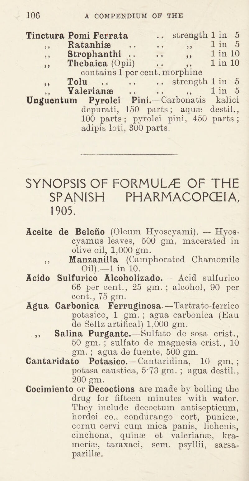 Tinctura Pomi Ferrata .. strength 1 in 5 ,, Ratanhiae .. .. ,, 1 in 5 ,, Strophanthi .. .. „ 1 in 10 Thebaica (Opii) .. ,, 1 in 10 contains 1 per cent, morphine Tolu .. .. .. strength 1 in 5 Valerianae .. .. ,, 1 in 5 Unguentum Pyrolei Pini.—Carbonatis kalici depurati, 150 parts; aquae destil., 100 parts; pyrolei pini, 450 parts ; adipis loci, 300 parts. ff y y SYNOPSIS OF FORMULA OF THE SPANISH PHARMACOPOEIA, 1905. Aceite de Beleho (Oleum Hyoscyami). — Hyos- cyamus leaves, 500 gm. macerated in olive oil, 1,000 gm. ,, Manzanilla (Camphorated Chamomile Oil).—1 in 10. Acido Sulfurico Alcoholizado. Acid sulfurico 66 per cent., 25 gm. ; alcohol, 90 per cent., 75 gm. Agua Carbonica Ferruginosa.—Tartrato-ferrico potasico, 1 gm. ; agua carbonica (Eau de Seitz artifical) 1,000 gm. ,, Salina Purgante.—Sulfato de sosa crist., 50 gm. ; sulfato de magnesia crist., 10 gm. ; agua de fuente, 500 gm. Cantaridato Potasico.—Cantaridina, 10 gm. ; potasa caustica, 5-73 gm. ; agua destil., 200 gm. Cocimiento or Decoctions are made by boiling the drug for fifteen minutes with water. They include decoctum antisepticum, hordei co., condurango cort, punicse, cornu cervi cum mica panis, lichenis, cinchona, quinse et valerian8e, kra- meriee, taraxaci, sem. psyllii, sarsa- parillse.