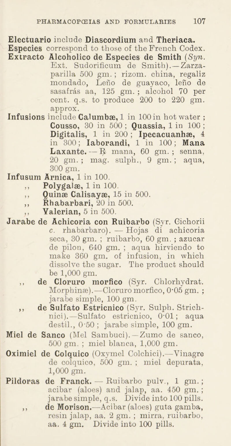 Electuario include Diascordium and Theriaca. Especies correspond to those of the French Codex. Extracto Alcoholico de Especies de Smith (Syn. Ext. Sudorificum de Smith). —Zarza- parilla 500 gm. ; rizom. china, regaliz mondado, Leho de guayaco, leno de sasafras aa, 125 gm. ; alcohol 70 per cent. q.s. to produce 200 to 220 gm. approx. Infusions include Calumbae, 1 in 100 in hot water ; Cousso, 30 in 500 ; Quassia, 1 in 100 ; Digitalis, 1 in 200 ; Ipecacuanhse, 4 in 300; Iaborandi, 1 in 100; Mana Laxante. — mana, 60 gm. ; senna, 20 gm. ; mag. sulph., 9 gm. ; aqua, 300 gm. Infusum Arnica, 1 in 100. ,, Polygalae, 1 in 100. ,, Quinae Calisayae, 15 in 500. ,, Rhabarbari, 20 in 500. ,, Yalerian, 5 in 500. Jarabe de Achicoria con Ruibarbo (Syr. Cichorii c. rhabarbaro). — Hojas di achicoria seca, 30 gm. ; ruibarbo, 60 gm. ; azucar de pilon, 640 gm. ; aqua hirviendo to make 360 gm. of infusion, in which dissolve the sugar. The product should be 1,000 gm. ,, de Cloruro morfico (Syr. Chlorhydrat. Morphinae).—Cloruro morfico, 0'05 gm. ; jarabe simple, 100 gm. ,, de Sulfato Estricnico (Syr. Sulph. Strich- nici).—Sulfato estricnico, 0-01; aqua destil., 0-50 ; jarabe simple, 100 gm. Miel de Sanco (Mel Sambuci). —Zumo de sanco, 500 gm. ; miel blanca, 1,000 gm. Oximiel de Colquico (Oxymel Colchici).—Vinagre de colquico, 500 gm. ; miel depurata, 1,000 gm. Pildoras de Franck. — Ruibarbo pulv., 1 gm.; acibar (aloes) and jalap, aa. 450 gm. ; jarabe simple, q.s. Divide into 100 pills. ,, de Morison.—Acibar (aloes) guta gamba, resin jalap, aa. 2 gm. ; mirra, ruibarbo, aa. 4 gm. Divide into 100 pills.