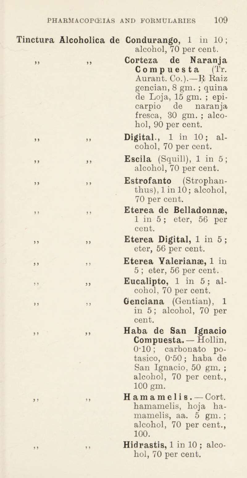 Tinctura Alcoholica de Condurango, 1 in 10 ; alcohol, 70 per cent. ,, ,, Corteza de Naranja Compuesta (Tr. Aurant. Co.).—Ijt; Raiz gencian, 8 gm. ; quina de Loja, 15 gm. ; epi- carpio de naranja fresca, 80 gm. ; alco¬ hol, 90 per cent. ,, ,, Digital., 1 in 10; al¬ cohol, 70 per cent. ,, ,, Escila (Squill), 1 in 5; alcohol, 70 per cent. ,, ,, Estrofanto (Strophan- thus), 1 in 10; alcohol, 70 per cent. ,, ,, Eterea de Belladonnae, 1 in 5 ; eter, 56 per cent. ,, ,, Eterea Digital, 1 in 5; eter, 56 per cent. ,, ,, Eterea Yalerianse, 1 in 5 ; eter, 56 per cent. ,, ,, Eucalipto, 1 in 5 ; al¬ cohol, 70 per cent. ,, ,, Genciana (Gentian), 1 in 5; alcohol, 70 per cent. ,, ,, Haba de San Ignacio Compuesta.— Hollin, 0‘10; carbonato po- tasico, 0-50; haba de San Ignacio, 50 gm. ; alcohol, 70 per cent., 100 gm. ,, ,, Hamamelis. — Cort. hamamelis, hoja ha¬ mamelis, aa. 5 gm. ; alcohol, 70 per cent., 100. ,, ,, Hidrastis, 1 in 10 ; alco¬ hol, 70 per cent.