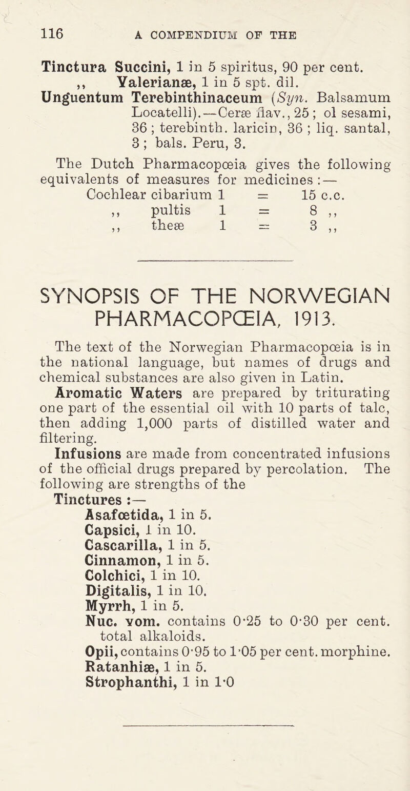 Tinctura Succini, 1 in 5 spiritus, 90 per cent. ,, Valerianae, 1 in 5 spt. dil. Unguentum Terebinthinaceum (Syn. Balsamum Locatelli). — Cerse fiav., 25 ; ol sesami, 36 ; terebinth, laricin, 36 ; liq. santal, 3 ; bals. Peru, 3. The Dutch Pharmacopoeia gives the following equivalents of measures for medicines: — Cochlear cibarium 1 = 15 c.c. ,, pultis 1 = 8 ,, ,, these 1 = 3 ,, SYNOPSIS OF THE NORWEGIAN PHARMACOPCEIA, 1913. The text of the Norwegian Pharmacopoeia is in the national language, but names of drugs and chemical substances are also given in Latin. Aromatic Waters are prepared by triturating one part of the essential oil with 10 parts of talc, then adding 1,000 parts of distilled water and filtering. Infusions are made from concentrated infusions of the official drugs prepared by percolation. The following are strengths of the Tinctures :— Asafcetida, 1 in 5. Capsici, 1 in 10. Cascarilla, 1 in 5. Cinnamon, 1 in 5. Colchici, 1 in 10. Digitalis, 1 in 10. Myrrh, 1 in 5. Nuc. vom. contains 0’25 to 0-30 per cent, total alkaloids. Opii, contains 0'95 to 1’05 per cent, morphine. Ratanhiae, 1 in 5. Strophanthi, 1 in 1-0