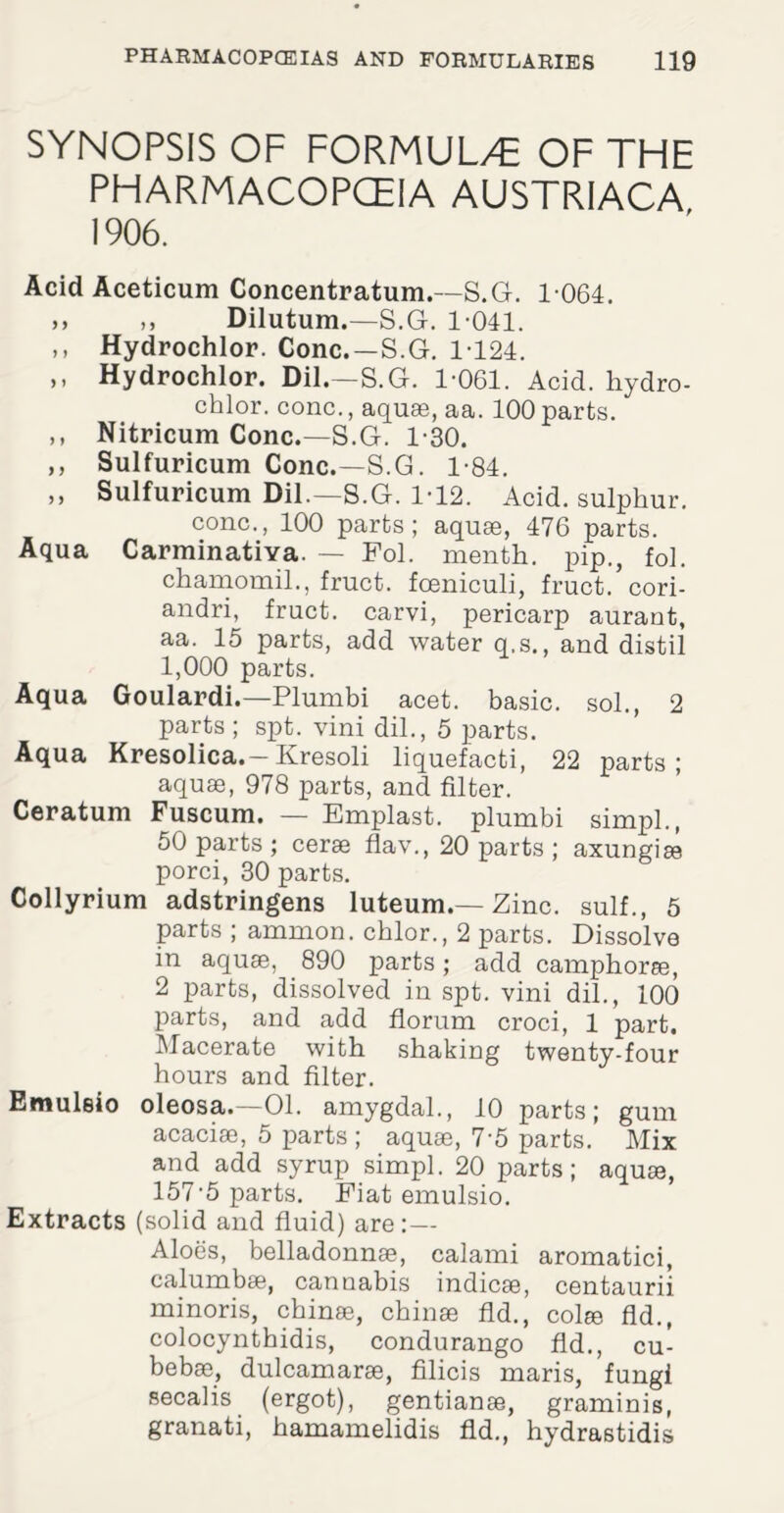 SYNOPSIS OF FORMUL/E OF THE PHARMACOPCEIA AUSTRIACA 1906. Acid Aceticum Concentration.—S.G. 1 064. >> ,, Dilutum.—S.G. 1-041. >i Hydrochlor. Cone.—S.G. 1-124. ,, Hydrochlor. Dil.—S.G. 1-061. Acid, hydro- chlor. cone., aquae, aa. 100 parts. ,, Nitricum Cone.—S.G. 1-30. ,, Sulfuricum Cone.—S.G. 1-84. ,, Sulfuricum Dil.—S.G. 1-12. Acid, sulphur, cone., 100 parts; aquae, 476 parts. Aqua Carminativa. — Fol. menth. pip., fol. chamomil., fruct. fceniculi, fruct.’cori- andri, fruct. carvi, pericarp aurant, aa. 15 parts, add water q.s., and distil l, 000 parts. Aqua Goulardi.—Plumbi acet. basic, sol., 2 parts ; spt. vini dil., 5 parts. Aqua Kresolica. — Kresoli liquefacti, 22 parts; aquae, 978 parts, and filter. Ceratum Fuscum. — Emplast. plumbi simpl., 50 parts ; cerae flav., 20 parts ; axungise porci, 30 parts. Collyrium adstringens luteum.— Zinc, sulf., 5 parts ; ammon. chlor., 2 parts. Dissolve in aquae, 890 parts; add camphorae, 2 parts, dissolved in spt. vini dil., 100 parts, and add florum croci, 1 part. Macerate with shaking twenty-four hours and filter. Emuleio oleosa.—01. amygdal., 10 parts; gum acaciae, 5 parts ; aquae, 7-5 parts. Mix and add syrup simpl. 20 parts; aquae, 157-5 parts. Fiat emulsio. Extracts (solid and fluid) are: — Aloes, belladonnae, calami aromatici, calumbae, cannabis indicae, centaurii minoris, chime, chinae fid., col® fid., colocynthidis, condurango fid., cu- bebae, dulcamarae, filicis maris, fungi secalis (ergot), gentianas, graminis, granati, hamamelidis fid., hydrastidis