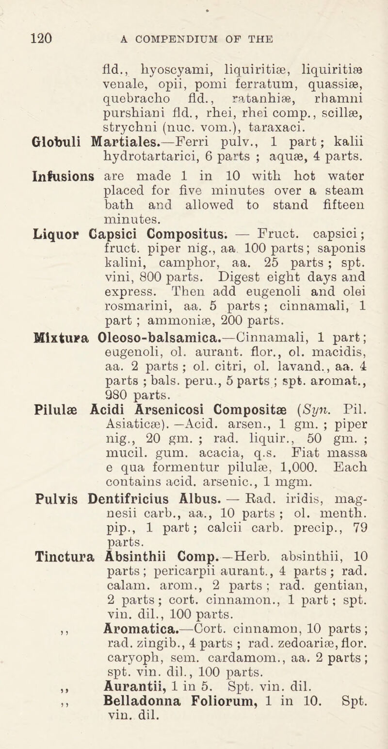 fid., kyoscyami, liquiritise, liquiritise venale, opii, pomi ferratum, quassise, quebracho fid., ratanhise, rhamni purshiani fid., rhei, rhei comp., scillse, strychni (nuc. vom.), taraxaci. Globuli Martiales.—Ferri pulv., 1 part; kalii hydrotartarici, 6 parts ; aquae, 4 parts. Infusions are made 1 in 10 with hot water placed for five minutes over a steam bath and allowed to stand fifteen minutes. Liquor Capsici Compositus. — Fruct. capsici; fruct. piper nig., aa 100 parts; saponis kalini, camphor, aa. 25 parts ; spt. vini, 800 parts. Digest eight days and express. Then add eugenoli and olei rosmarini, aa. 5 parts; cinnamali, 1 part ; ammonise, 200 parts. Mlxtura Oleoso-balsamica.—Cinnamali, 1 part; eugenoli, ol. aurant. flor., ol. macidis, aa. 2 parts; ol. citri, ol. lavand., aa. 4 parts ; bals. peru., 5 parts ; spt. aromat., 980 parts. Pilulse Acidi Arsenicosi Compositas (Syn. Pil. Asiaticse). —Acid, arsen., 1 gm. ; piper nig., 20 gm. ; rad. liquir., 50 gm. ; mucil. gum. acacia, q.s. Fiat massa e qua formentur pilulae, 1,000. Each contains acid, arsenic., 1 mgm. PulYis Dentifricius Albus. — Rad. iridis, mag- nesii carb., aa., 10 parts ; ol. menth. pip., 1 part; calcii carb. precip., 79 parts. Tinctura Absinthii Comp.—Herb, absinthii, 10 parts; pericarpii aurant., 4 parts; rad. calam. arom., 2 parts; rad. gentian, 2 parts; cort. cinnamon., 1 part; spt. vin. dil., 100 parts. ,, Aromatica.—Cort. cinnamon, 10 parts; rad. zingib., 4 parts ; rad. zedoarise, flor. caryoph, sem. cardamom., aa. 2 parts ; spt. vin. dil., 100 parts. ,, Aurantii, 1 in 5. Spt. vin. dil. ,, Belladonna Foliorum, 1 in 10. Spt. vin. dil.