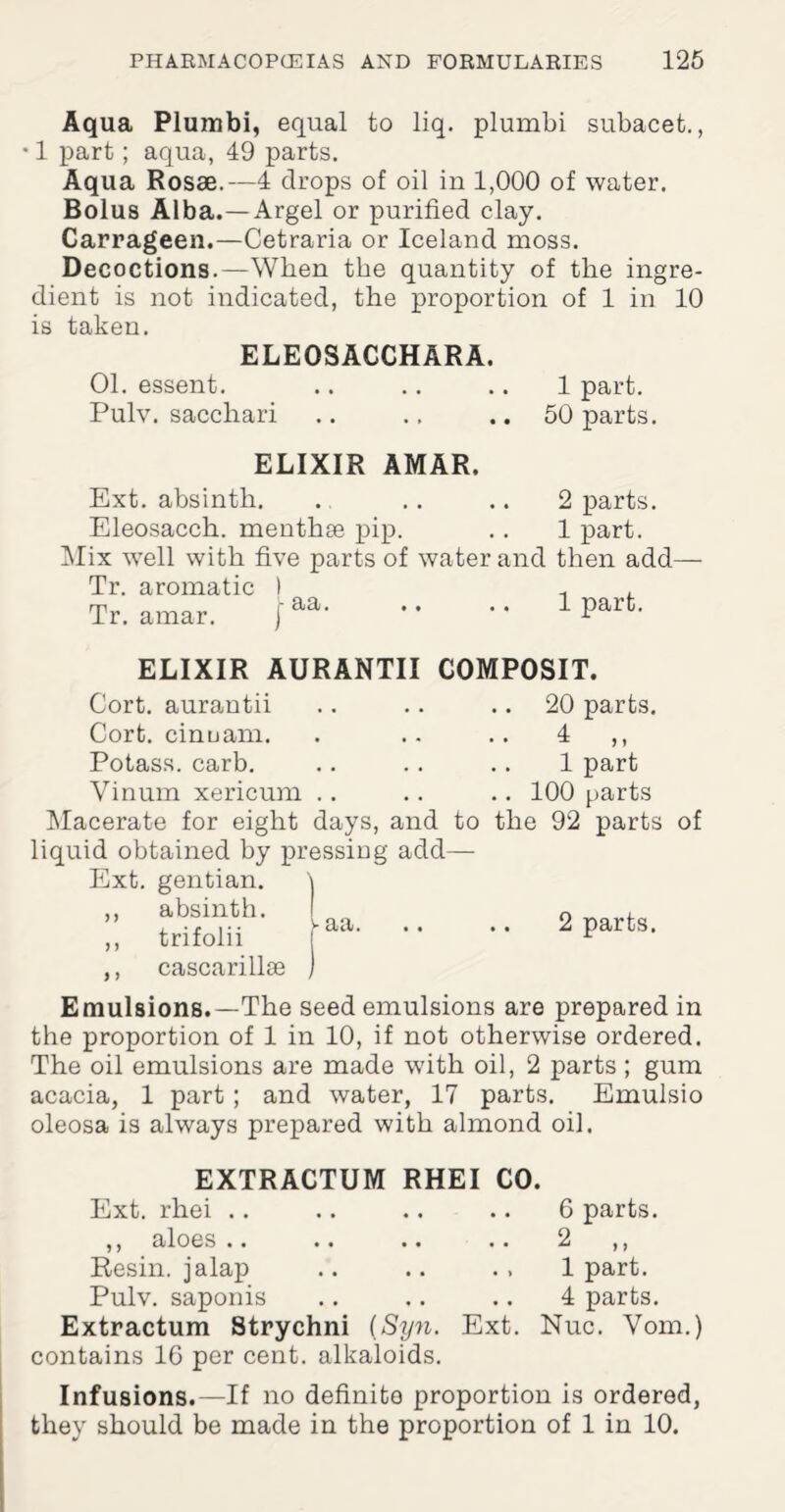 Aqua Plumbi, equal to liq. plumbi subacet., • 1 part; aqua, 49 parts. Aqua Rosae.—4 drops of oil in 1,000 of water. Bolus Alba.—Argel or purified clay. Carrageen.—Cetraria or Iceland moss. Decoctions.—When the quantity of the ingre¬ dient is not indicated, the proportion of 1 in 10 is taken. ELEOSACCHARA. 01. essent. .. .. .. 1 part. Pulv. sacchari .. .. .. 50 parts. ELIXIR AMAR, Ext. absinth. .. .. .. 2 parts. Eleosacch. menthse pip. .. 1 part. Mix well with five parts of water and then add- Tr. aromatic ) Tr. amar. f aa.1 part. C0MP0SIT. 20 parts. ELIXIR AURANTII Cort. aurantii Cort. cinuam. . .. .. 4 ,, Potass, carb. .. .. .. 1 part Yinum xericum .. .. .. 100 parts Macerate for eight days, and to the 92 parts of liquid obtained by pressing add— Ext. gentian. \ ” trifolif** 'aa- '* •• 2 parts. ,, cascarillte Emulsions.— The seed emulsions are prepared in the proportion of 1 in 10, if not otherwise ordered. The oil emulsions are made with oil, 2 parts ; gum acacia, 1 part ; and water, 17 parts. Emulsio oleosa is always prepared with almond oil. EXTRACTUM RHEI CO. Ext. rhei .. ,, aloes .. .. .. .. Resin, jalap Pulv. saponis Extractum Strychni {Syn. Ext. contains 16 per cent, alkaloids. 6 parts. 2 „ 1 part. 4 parts. Nuc. Vom.) Infusions.—If no definite proportion is ordered, they should be made in the proportion of 1 in 10.