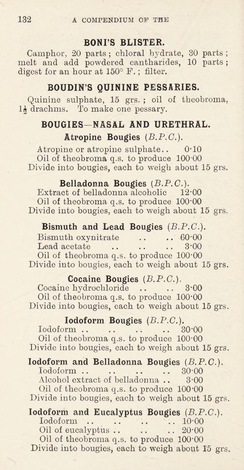 BONI’S BLISTER. Camphor, 20 parts; chloral hydrate, 30 parts ; melt and add powdered cantharides, 10 parts; digest for an hour at 150° F. ; filter. BOUDIN’S QUININE PESSARIES. Quinine sulphate, 15 grs. ; oil of theobroma, 1£ drachms. To make one pessary. BOUGIES—NASAL AND URETHRAL. Atropine Bougies {B.P.C.). Atropine or atropine sulphate.. 0-10 Oil of theobroma q.s. to produce 100 00 Divide into bougies, each to weigh about 15 grs. Belladonna Bougies (B.P.C.). Extract of belladonna alcoholic 12-00 Oil of theobroma q.s. to produce 100-00 Divide into bougies, each to weigh about 15 grs. Bismuth and Lead Bougies (B.P.C.). Bismuth oxynitrate .. .. 60-00 Lead acetate .. .. .. 3-00 Oil of theobroma q.s. to produce 100-00 Divide into bougies, each to weigh about 15 grs. Cocaine Bougies {B.P.C.). Cocaine hydrochloride .. .. 3-00 Oil of theobroma q.s. to produce 100-00 Divide into bougies, each to weigh about 15 grs. Iodoform Bougies {B.P.C.). Iodoform .. .. .. .. 30-00 Oil of theobroma q.s. to produce 100-00 Divide into bougies, each to weigh about 15 grs. Iodoform and Belladonna Bougies {B.P.C.). Iodoform .. .. .. .. 30-00 Alcohol extract of belladonna .. 3-00 Oil of theobroma q.s. to produce 100-00 Divide into bougies, each to weigh about 15 grs. Iodoform and Eucalyptus Bougies {B.P.C.). Iodoform .. .. .. .. 10-00 Oil of eucalyptus .. .. .. 20-00 Oil of theobroma q.s. to produce 100-00 Divide into bougies, each to weigh about 15 grs.