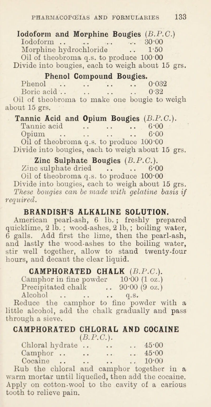 Iodoform and Morphine Bougies (B.P.C.) Iodoform .. .. .. .. 30 '00 Morphine hydrochloride .. I-50 Oil of theobroma q.s. to produce 100 00 Divide into bougies, each to weigh about 15 grs. Phenol Compound Bougies. Phenol .. .. .. .. 0-032 Boric acid .. . . .. .. 0-32 Oil of theobroma to make one bougie to weigh about 15 grs. Tannic Acid and Opium Bougies (B.P.C.). Tannic acid .. .. .. 6*00 Opium .. . . .. .. 6-00 Oil of theobroma q.s. to produce 100-00 Divide into bougies, each to weigh about 15 grs. Zinc Sulphate Bougies (B.P.C.). Zinc sulphate dried .. .. 6’00 Oil of theobroma q.s. to produce 100-00 Divide into bougies, each to weigh about 15 grs. These bougies can be made with gelatine basis if required. BRANDISH’S ALKALINE SOLUTION. American pearl-ash, 6 lb. ; freshly prepared quicklime, 2 lb. ; wood-ashes, 2 lb,; boiling water, 6 galls. Add first the lime, then the pearl-ash, and lastly the wood-ashes to the boiling water, stir well together, allow to stand twenty-four hours, and decant the clear liquid. CAMPHORATED CHALK (B.P.C.). Camphor in fine powder 10-00 (1 oz.) Precipitated chalk .. 90-00 (9 oz.) Alcohol .. .. .. q.s. Reduce the camphor to fine powder with a little alcohol, add the chalk gradually and pass through a sieve. CAMPHORATED CHLORAL AND COCAINE (B.P.C.). Chloral hydrate .. .. .. 45-00 Camphor .. .. .. .. 45-00 Cocaine .. .. .. .. 10-00 Rub the chloral and camphor together in a warm mortar until liquefied, then add the cocaine. Apply on cotton-wool to the cavity of a carious tooth to relieve pain.