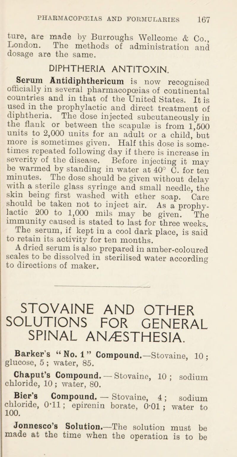 ture, are made by Burroughs Wellcome & Co., London. The methods of administration and dosage are the same. DIPHTHERIA ANTITOXIN. Serum Antidiphthericum is now recognised officially in several pharmacopoeias of continental countries and in that of the United States. It is used in the prophylactic and direct treatment of diphtheria. The dose injected subcutaneously in the flank or between the scapulae is from 1,500 units to 2,000 units for an adult or a child,’but more is sometimes given. Half this dose is some¬ times repeated following day if there is increase in severity of the disease. Before injecting it may be warmed by standing in water at 40° C. for ten minutes. The dose should be given without delay with a sterile glass syringe and small needle, the skin being first washed with ether soap. Care should be taken not to inject air. As a prophy¬ lactic 200 to 1,000 mils may be given. The immunity caused is stated to last for three weeks. The serum, if kept in a cool dark place, is said to retain its activity for ten months. A dried serum is also prepared in amber-coloured scales to be dissolved in sterilised water according to directions of maker. STOVAINE AND OTHER SOLUTIONS FOR GENERAL SPINAL AN/ESTHESIA. Barker’s “ No. 1 ” Compound.—Stovaine, 10 ; glucose, 5 ; water, 85. Chaput s Compound. — Stovaine, 10 ; sodium chloride, 10 ; water, 80. Bier’s Compound. — Stovaine, 4; sodium chloride, 0T1; epirenin borate, 0-01 ; water to 100. Jonnesco’s Solution.—The solution must be made at the time when the operation is to be