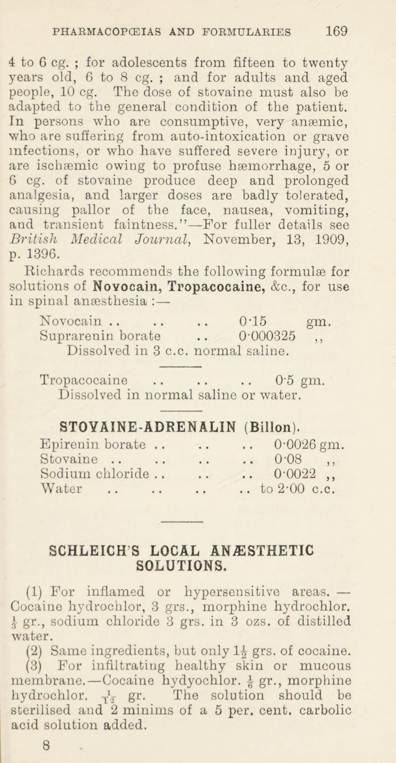 4 to 6 eg. ; for adolescents from fifteen to twenty- years old, 6 to 8 eg. ; and for adults and aged people, 10 eg. The dose of stovaine must also be adapted to the general condition of the patient. In persons who are consumptive, very ansemic, who are suffering from auto-intoxication or grave infections, or who have suffered severe injury, or are ischaemic owing to profuse haemorrhage, 5 or 6 eg. of stovaine produce deep and prolonged analgesia, and larger doses are badly tolerated, causing pallor of the face, nausea, vomiting, and transient faintness.”—For fuller details see British Medical Journal, November, 13, 1909, p. 1396. Richards recommends the following formulae for solutions of Novocain, Tropacocaine, &c., for use in spinal anaesthesia :— Novocain .. .. .. 0T5 gm. Suprarenin borate .. 0-000325 ,, Dissolved in 3 c.c. normal saline. Tropacocaine .. .. .. 05 gm. Dissolved in normal saline or water. STOYAINE-ADRENALIN Epirenin borate .. Stovaine Sodium chloride Water (Billon). 0-0026 gm. .. 0-08 .. 0-0022 ,, .. to 2-00 c.c. SCHLEICH S LOCAL ANESTHETIC SOLUTIONS. (1) For inflamed or hypersensitive areas. — Cocaine hydrochlor, 3 grs., morphine hydrochlor. £ gr., sodium chloride 3 grs. in 3 ozs. of distilled water. (2) Same ingredients, but only 1^ grs. of cocaine. (3) For infiltrating healthy skin or mucous membrane.—Cocaine hydyochlor. £ gr., morphine hydrochlor. T\ gr. The solution should be sterilised and 2 minims of a 5 per. cent, carbolic acid solution added. 8